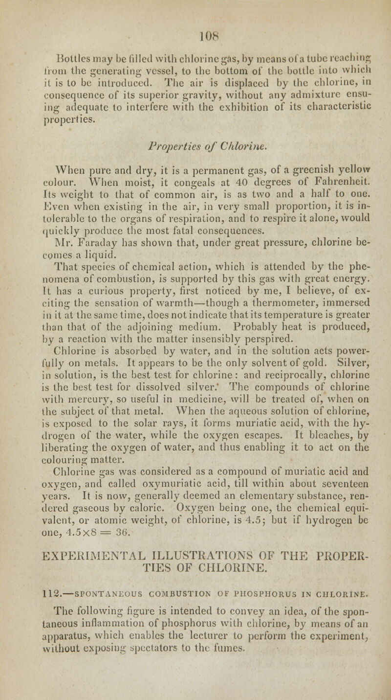 Bottles may be filled with chlorine gas, by means oi a tube reaching from the generating vessel, to the bottom of the bottle into which it is to be introduced. The air is displaced by the chlorine, in consequence of its superior gravity, without any admixture ensu- ing adequate to interfere with the exhibition of its characteristic properties. Properties of Chlorine. When pure and dry, it is a permanent gas, of a greenish yellow colour. When moist, it congeals at 40 degrees of Fahrenheit, Its weight to that of common air, is as two and a half to one. Even when existing in the air, in very small proportion, it is in- tolerable to the organs of respiration, and to respire it alone, would quickly produce the most fatal consequences. Mr. Faraday has shown that, under great pressure, chlorine be- comes a liquid. That species of chemical action, which is attended by the phe- nomena of combustion, is supported by this gas with great energy. It has a curious property, first noticed by me, I believe, of ex- citing the sensation of warmth—though a thermometer, immersed in it at the same time, does not indicate that its temperature is greater than that of the adjoining medium. Probably heat, is produced, by a reaction with the matter insensibly perspired. Chlorine is absorbed by water, and in the solution acts power- fully on metals. It appears to be the only solvent of gold. Silver, in solution, is the best test for chlorine: and reciprocally, chlorine is the best test for dissolved silver.* The compounds of chlorine with mercury, so useful in medicine, will be treated of, when on the subject of that metal. When the aqueous solution of chlorine, is exposed to the solar rays, it forms muriatic acid, with the hy- drogen of the water, while the oxygen escapes. It bleaches, by liberating the oxygen of water, and thus enabling it to act on the colouring matter. Chlorine gas was considered as a compound of muriatic acid and oxygen, and called oxymuriatic acid, till within about seventeen years. It is now, generally deemed an elementary substance, ren- dered gaseous by caloric. Oxygen being one, the chemical equi- valent, or atomic weight, of chlorine, is 4.5; but if hydrogen be one, 4.5x8 = 36. EXPERIMENTAL ILLUSTRATIONS OF THE PROPER- TIES OF CHLORINE. 112.—SPONTANEOUS COMBUSTION OF PHOSPHORUS IN CHLORINE. The following figure is intended to convey an idea, of the spon- taneous inflammation of phosphorus with chlorine, by means of an apparatus, which enables the lecturer to perform the experiment, without exposing spectators to the fumes.
