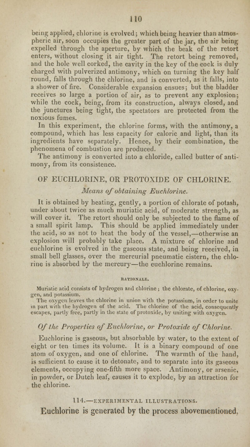 being applied, chlorine is evolved; which being heavier than atmos- pheric air, soon occupies the greater part of the jar, the air being expelled through the aperture, by which the beak of the retort enters, without closing it air tight. The retort being removed, and the hole well corked, the cavity in the key of the cock is duly charged with pulverized antimony, which on turning the key half round, falls through the chlorine, and is converted, as it falls, into a shower of fire. Considerable expansion ensues; but the bladder receives so large a portion of air, as to prevent any explosion; while the cock, being, from its construction, always closed, and the junctures being tight, the spectators are protected from the noxious fumes. In this experiment, the chlorine forms, with the antimony, a compound, which has less capacity for caloric and light, than its ingredients have separately. Hence, by their combination, the phenomena of combustion are produced. The antimony is converted into a chloride, called butter of anti- mony, from its consistence. OF EUCHLORINE, OR PROTOXIDE OF CHLORINE. Means of obtaining Euchlorine. It is obtained by heating, gently, a portion of chlorate of potash, under about twice as much muriatic acid, of moderate strength, as will cover it. The retort should only be subjected to the flame of a small spirit lamp. This should be applied immediately under the acid, so as not to heat the body of the vessel,—otherwise an explosion will probably take place. A mixture of chlorine and euchlorine is evolved in the gaseous state, and being received, in small bell glasses, over the mercurial pneumatic cistern, the chlo- rine is absorbed by the mercury—the euchlorine remains. RATIONALE. Muriatic acid consists of hydrogen and chlorine ; the chlorate, of chlorine, oxy- gen, and potassium. The oxygen leaves the chlorine in union with the potassium, in order to unite in part with the hydrogen of the acid. The chlorine of the acid, consequently escapes, partly free, partly in the state of protoxide, by uniting with oxygen. Of the Properties of Euchlorine, or Protoxide of Chlorine. Euchlorine is gaseous, but absorbable by water, to the extent of eight or ten times its volume. It is a binary compound of one atom of oxygen, and one of chlorine. The warmth of the hand, is sufficient to cause it to detonate, and to separate into its gaseous elements, occupying one-fifth more space. Antimony, or arsenic, in powder, or Dutch leaf, causes it to explode, by an attraction for the chlorine. 114.—EXPERIMENTAL ILLUSTRATIONS. Euchlorine is generated by the process abovementioned.
