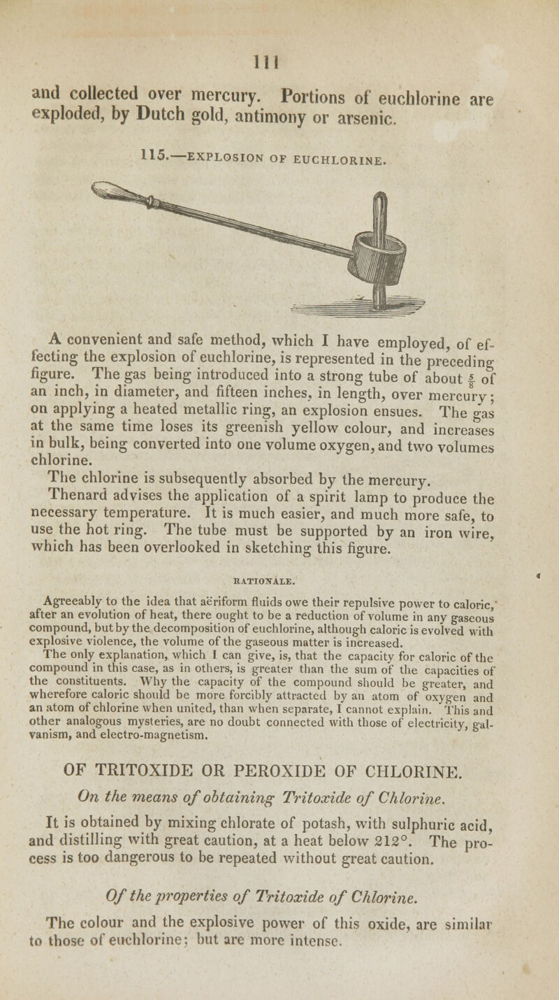 and collected over mercury. Portions of euchlorine are exploded, by Dutch gold, antimony or arsenic. 115.—EXPLOSION OF EUCHLORINE. A convenient and safe method, which I have employed, of ef- fecting the explosion of euchlorine, is represented in the preceding figure. The gas being introduced into a strong tube of about f of an inch, in diameter, and fifteen inches, in length, over mercurv ■ on applying a heated metallic ring, an explosion ensues. The gas at the same time loses its greenish yellow colour, and increases in bulk, being converted into one volume oxygen, and two volumes chlorine. The chlorine is subsequently absorbed by the mercury. Thenard advises the application of a spirit lamp to produce the necessary temperature. It is much easier, and much more safe, to use the hot ring. The tube must be supported by an iron wire, which has been overlooked in sketching this figure. rationale. Agreeably to the idea that aeriform fluids owe their repulsive power to caloric, after an evolution of heat, there ought to be a reduction of volume in any gaseous compound, but by the decomposition of euchlorine, although caloric is evolved with explosive violence, the volume of the gaseous matter is increased. The only explanation, which I can give, is, that the capacity for caloric of the compound in this case, as in others, is greater than the sum of the capacities of the constituents. Why the capacity of the compound should be greater, and wherefore caloric should be more forcibly attracted by an atom of oxygen and an atom of chlorine when united, than when separate, I cannot explain. This and other analogous mysteries, are no doubt connected with those of electricity, gal- vanism, and electro-magnetism. OF TRITOXIDE OR PEROXIDE OF CHLORINE. On the means of obtaining Tritoxide of Chlorine. It is obtained by mixing chlorate of potash, with sulphuric acid, and distilling with great caution, at a heat below 212°. The pro- cess is too dangerous to be repeated without great caution. Of the properties of Tritoxide of Chlorine. The colour and the explosive power of this oxide, are similar to those of euchlorine; but are more intense.