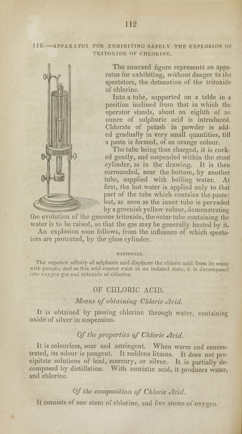 116.—APPARATUS FOR EXHIBITING SAFET.Y THE EXPLOSION OF TRITOXIDE OF CHLORINE. The annexed figure represents an appa ratus for exhibiting, without danger to the spectators, the detonation of the tritoxide of chlorine. Into a tube, supported on a table in a position inclined from that in which the operator stands, about an eighth of an ounce of sulphuric acid is introduced. Chlorate of potash in powder is add- ed gradually in very small quantities, till a paste is formed, of an orange colour. The tube being thus charged, it is cork- ed gently, and suspended within the stout cylinder, as in the drawing. It is then surrounded, near the bottom, by another tube, supplied with boiling water. At first, the hot water is applied only to that part of the tube which contains the paste: but, as soon as the inner tube is pervaded by a greenish yellow colour, demonstrating the evolution of the gaseous tritoxide, the outer tube containing the water is to be raised, so that the gas may be generally heated by it. An explosion soon follows, from the influence of which specta- tors are protected, by the glass cylinder. RATIONALE. The superior affinity of sulphuric acid displaces the chloric acid from its union with potash; and as this acid cannot exist in an isolated stale, it is decomposed into oxygen gas and tritoxide of chlorine. OF CHLORIC ACID. Means of obtaining Chloric Acid. It is obtained by passing chlorine through water, containing oxide of silver in suspension. Of the properties of Chloric Acid. It is colourless, sour and astringent. When warm and concen- trated, its odour is pungent. It reddens litmus. It does not pre- cipitate solutions of lead, mercury, or silver. It is partially de- composed by distillation. With muriatic acid, it produces water, and chlorine. Of the composition of Chloric Acid. It consists of one atom of chlorine, and five atoms of oxygen.