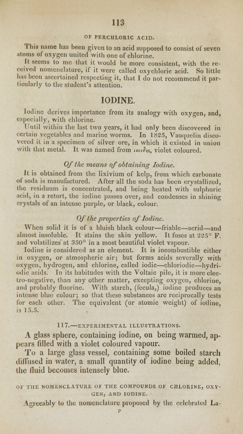 OF PERCHLORIC ACID. This name has been given to an acid supposed to consist of seven atoms of oxygen united with one of chlorine. It seems to me that it would be more consistent, with the re- ceived nomenclature, if it were called oxychloric acid. So little has been ascertained respecting it, that I do not recommend it par- ticularly to the student's attention. IODINE. Iodine derives importance from its analogy with oxygen, and, especially, with chlorine. Until within the last two years, it had only been discovered in certain vegetables and marine worms. In 1825, Vauquelin disco- vered it in a specimen of silver ore, in which it existed in union With that metal. It was named from teci^, violet coloured. Of the means of obtaining Iodine. It is obtained from the lixivium of kelp, from which carbonate of soda is manufactured. After all the soda has been crystallized, the residuum is concentrated, and being heated with sulphuric acid, in a retort, the iodine passes over, and condenses in shining crystals of an intense purple, or black, colour. Of the properties of Iodine. When solid it is of a bluish black colour—friable—acrid—and almost insoluble. It stains the skin yellow. It fuses at 225° F. and volatilizes' at 350° in a most beautiful violet vapour. Iodine is considered as an element. It is incombustible either in oxygen, or atmospheric air; but forms acids severally with oxygen, hydrogen, and chlorine, called iodic—chloriodic—hydri- odic acids. In its habitudes with the Voltaic pile, it is more elec- tro-negative, than any other matter, excepting oxygen, chlorine, and probably fluorine. With starch, (fecula,) iodine produces an intense blue colour; so that these substances are reciprocally tests for each other. The equivalent (or atomic weight) of iodine, is 15.5. 117. EXPERIMENTAL ILLUSTRATIONS. A glass sphere, containing iodine, on being warmed, ap- pears filled with a violet coloured vapour. To a large glass vessel, containing some boiled starch diffused in water, a small quantity of iodine being added, the fluid becomes intensely blue. OF THE NOMENCLATURE OF THE COMPOUNDS OF CHLORINE, OXY- GEN, AND IODINE. Agreeably to the nomenclature proposed by the celebrated La-
