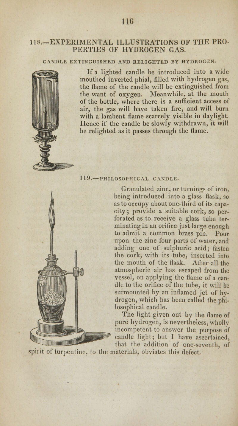 11C lis.—EXPERIMENTAL ILLUSTRATIONS OF THE PRO- PERTIES OF HYDROGEN GAS. CANDLE EXTINGUISHED AND RELIGHTED BY HYDROGEN. If a lighted candle be introduced into a wide mouthed inverted phial, filled with hydrogen gas, the flame of the candle will be extinguished from the want of oxygen. Meanwhile, at the mouth of the bottle, where there is a sufficient access of air, the gas will have taken fire, and will burn with a lambent flame scarcely visible in daylight. Hence if the candle be slowly withdrawn, it will be relighted as it passes through the flame. 119. -PHILOSOPHICAL CANDLE. Granulated zinc, or turnings of iron, being introduced into a glass flask, so as to occupy about one-third of its capa- city ; provide a suitable cork, so per- forated as to receive a glass tube ter- minating in an orifice just large enough to admit a common brass pin. Pour upon the zinc four parts of water, and adding one of sulphuric acid; fasten the cork, with its tube, inserted into the mouth of the flask. After all the atmospheric air has escaped from the vessel, on applying the flame of a can- dle to the orifice of the tube, it will be surmounted by an inflamed jet of hy- drogen, which has been called the phi- losophical candle. The light given out by the flame of pure hydrogen, is nevertheless, wholly incompetent to answer the purpose of candle light; but I have ascertained, that the addition of one-seventh, of turpentine, to the materials, obviates this defect.