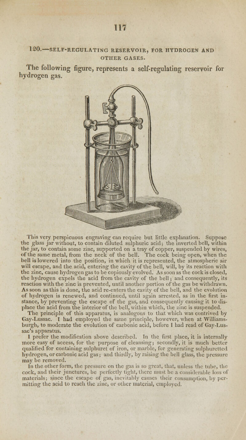 120.—SELF-REGULATING RESERVOIR, FOR HYDROGEN AND OTHER GASES. The following figure, represents a self-regulating reservoir for hydrogen gas. This very perspicuous engraving can require but little explanation. Suppose the glass jar without, to contain diluted sulphuric acid; the inverted bell, within the jar, to contain some zinc, supported on a tray of copper, suspended by wires, of the same metal, from the neck of the bell. The cock being open, when the bell is lowered into the position, in which it is represented, the atmospheric air will escape, and the acid, entering the cavity of the bell, will, by its reaction with the zinc, cause hydrogen gas to be copiously evolved. As soon as the cock is closed, the hydrogen expels the acid from the cavity of the bell; and consequently, its reaction with the zinc is prevented, until another portion of the gas be withdrawn. As soon as this is done, the acid re-enters the cavity of the bell, and the evolution of hydrogen is renewed, and continued, until again arrested, as in the first in- stance, by preventing the escape of the gas, and consequently causing it to dis- place the acid from the interior of the bell, within which, the zinc is suspended. The principle of this apparatus, is analogous to that which was contrived by Gay-Lussac. I had employed the same principle, however, when at Williams- burgh, to moderate the evolution of carbonic acid, before I had read of Gay-Lus- sac's apparatus. I prefer the modification above described. In the first place, it is internally more easy of access, for the purpose of cleansing; secondly, it is much better qualified for containing sulphuret of iron, or marble, for generating sulphuretted hydrogen, or carbonic acid gas; and thirdly, by raising the bell glass, the pressure may be removed. In the other form, the pressure on the gas is so great, that, unless the tube, the cock, and their junctures, be perfectly tight, there must be a considerable loss of materials; since the escape of gas, inevitably causes their consumption, by per- mitting the acid to reach the zinc, or other material, employed.
