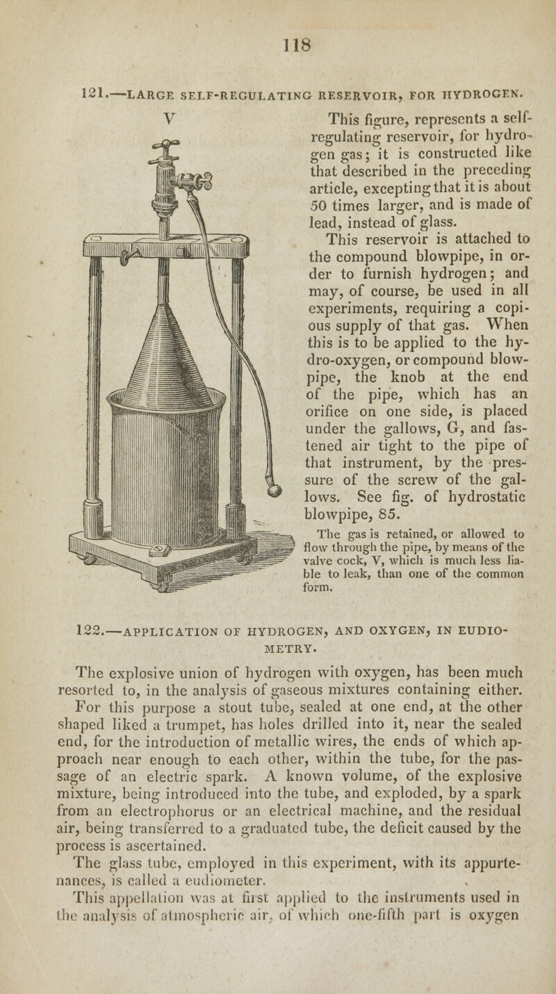 121. LARGE SELF-REGULATING RESERVOIR, FOR HYDROGEN. V This figure, represents a self- regulating reservoir, for hydro- gen gas; it is constructed like that described in the preceding article, excepting that it is about 50 times larger, and is made of lead, instead of glass. This reservoir is attached to the compound blowpipe, in or- der to furnish hydrogen; and may, of course, be used in all experiments, requiring a copi- ous supply of that gas. When this is to be applied to the hy- dro-oxygen, or compound blow- pipe, the knob at the end of the pipe, which has an orifice on one side, is placed under the gallows, G, and fas- tened air tight to the pipe of that instrument, by the pres- sure of the screw of the gal- lows. See fig. of hydrostatic blowpipe, 85. The gas is retained, or allowed to flow through the pipe, by means of the valve cock, V, which is much less lia- ble to leak, than one of the common form. 122.—APPLICATION OF HYDROGEN, AND OXYGEN, IN EUDIO- METRY. The explosive union of hydrogen with oxygen, has been much resorted to, in the analysis of gaseous mixtures containing either. For this purpose a stout tube, sealed at one end, at the other shaped liked a trumpet, has holes drilled into it, near the sealed end, for the introduction of metallic wires, the ends of which ap- proach near enough to each other, within the tube, for the pas- sage of an electric spark. A known volume, of the explosive mixture, being introduced into the tube, and exploded, by a spark from an electrophorus or an electrical machine, and the residual air, being transferred to a graduated tube, the deficit caused by the process is ascertained. The glass tube, employed in this experiment, with its appurte- nances, is called a eudiometer. This appellation was at first applied to the instruments used in the analysis of atmospheric air, of which one-fifth part is oxygen