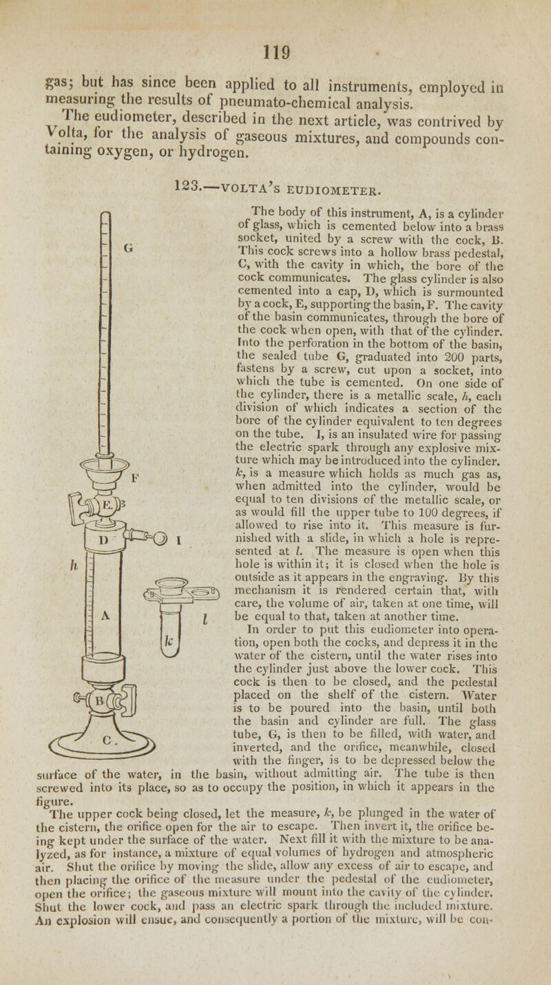 CfG gas; but has since been applied to all instruments, employed in measuring the results of pneumato-chemical analysis. The eudiometer, described in the next article, was contrived by volta, for the analysis of gaseous mixtures, and compounds con- taining oxygen, or hydrogen. 123.—volta's eudiometer. The body of this instrument, A, is a cylinder of glass, which is cemented below into a brass socket, united by a screw with the cock, I>. This cock screws into a hollow brass pedestal, C, with the cavity in which, the bore of the cock communicates. The glass cylinder is also cemented into a cap, D, which is surmounted by a cock, E, supporting the basin, F. The cavity of the basin communicates, through the bore of the cock when open, with that of the cylinder. Into the perforation in the bottom of the basin, the sealed tube G, graduated into 200 parts, fastens by a screw, cut upon a socket, into which the tube is cemented. On one side of the cylinder, there is a metallic scale, h, each division of which indicates a section of the bore of the cylinder equivalent to ten degrees on the tube. I, is an insulated wire for passing the electric spark through any explosive mix- ture which may be introduced into the cylinder. k, is a measure which holds as much gas as, when admitted into the cylinder, would be equal to ten divisions of the metallic scale, or as would fill the upper tube to 100 degrees, if allowed to rise into it. This measure is fur- nished with a slide, in which a hole is repre- sented at I. The measure is open when this hole is within it; it is closed when the hole is outside as it appears in the engraving. By this mechanism it is rendered certain that, with care, the volume of air, taken at one time, will be equal to that, taken at another time. In order to put this eudiometer into opera- tion, open both the cocks, and depress it in the water of the cistern, until the water rises into the cylinder just above the lower cock. This cock is then to be closed, and the pedestal placed on the shelf of the cistern. Water is to be poured into the basin, until both the basin and cylinder are full. The glass tube, G, is then to be filled, with water, and inverted, and the orifice, meanwhile, closed with the finger, is to be depressed below the surface of the water, in the basin, without admitting air. The tube is then screwed into its place, so as to occupy the position, in which it appears in the figure. The upper cock being closed, let the measure, k, be plunged in the water of the cistern, the orifice open for the air to escape. Then invert it, the orifice be- ing kept under the surface of the water. Next fill it with the mixture to be ana- lyzed, as for instance, a mixture of equal volumes of hydrogen and atmospheric air. Shut the orifice by moving the slide, allow any excess of air to escape, and then placing the orifice of the measure under the pedestal of the eudiometer, open the orifice; the gaseous mixture will mount into the cavity of the cylinder. Shut the lower cock, and pass an electric spark through the included mixture. An explosion will ensue, and consequently a portion of the mixture, will be con-