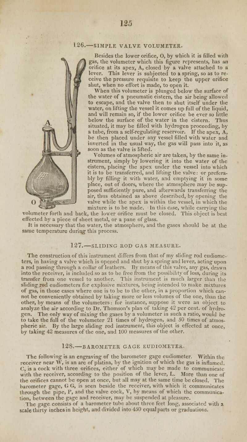 126.—SIMPLE VALVE VOLUMETER. Besides the lower orifice, O, by which it is filled with gas, the volumeter which this figure represents, has an orifice at its apex, A, closed by a valve attached to a lever. This lever is subjected to a spring, so as to re- ceive the pressure requisite to keep the upper orifice shut, when no effort is made, to open it. When this volumeter is plunged below the surface of the water of a pneumatic cistern, the air being allowed to escape, and the valve then to shut itself under the water, on lifting the vessel it comes up full of the liquid, and will remain so, if the lower orifice be ever so little below the surface of the water in the cistern. Thus situated, it may be filled with hydrogen proceeding, by a tube, from a self-regulating reservoir. If the apex, A, be then placed under any vessel filled with water and inverted in the usual way, the gas will pass into it, as soon as the valve is lifted. Volumes of atmospheric air are taken, by the same in- strument, simply by lowering it into the water of the cistern, placing the apex under the vessel into which it is to be transferred, and lifting the valve: or prefera- bly by filling it with water, and emptying it in some place, out of doors, where the atmosphere may be sup- posed sufficiently pure, and afterwards transferring the air, thus obtained as above described, by opening the valve while the apex is within the vessel, in which the mixture is to be made. In this case, while carrying the volumeter forth and back, the lower orifice must be closed. This object is best effected by a piece of sheet metal, or a pane of glass. It is necessary that the water, the atmosphere, and the gases should be at the same temperature during this process. 127.—SLIDING ROD GAS MEASURE. The construction of this instrument differs from that of my sliding rod eudiome- ters, in having a valve which is opened and shut by a spring and lever, acting upon a rod passing through a collar of leathers. By means of tin's valve, any gas, drawn into the receiver, is included so as to be free from the possibility of loss, during its transfer from one vessel to another. This instrument is much larger than the sliding rod eudiometers for explosive mixtures, being intended to make mixtures of gas, in those cases where one is to be to the other, in a proportion which can- not be conveniently obtained by taking more or less volumes of the one, than the other, by means of the volumeters: for instance, suppose it were an object to analyze the air according to Dr. Thomson's plan of taking 42 per cent, of hydro- gen. The only way of mixing the gases by a volumeter in such a ratio, would be to take the full of the volumeter 21 times of hydrogen, and 50 times of atmos- pheric air. By the large sliding rod instrument, this object is effected at once, by taking 42 measures of the one, and 100 measures of the other. 12S.—BAROMETER GAGE EUDIOMETER. The following is an engraving of the barometer gage eudiometer. Within the receiver near W, is an arc of platina, by the ignition of which the gas is inflamed. C, is a cock with three orifices, either of which may be made to communicate with the receiver, according to the position of the lever, L. More than one of the orifices cannot be open at once, but all may at the same time be closed. The barometer gage, G G, is seen beside the receiver, with which it communicates through the pipe, P, and the valve cock, V, by means of which the communica- tion, between the gage and receiver, may be suspended at pleasure. The gage consists of a barometer tube about three feet long, associated with a scale thirty inches in height, and divided into 450 equal parts or graduations.