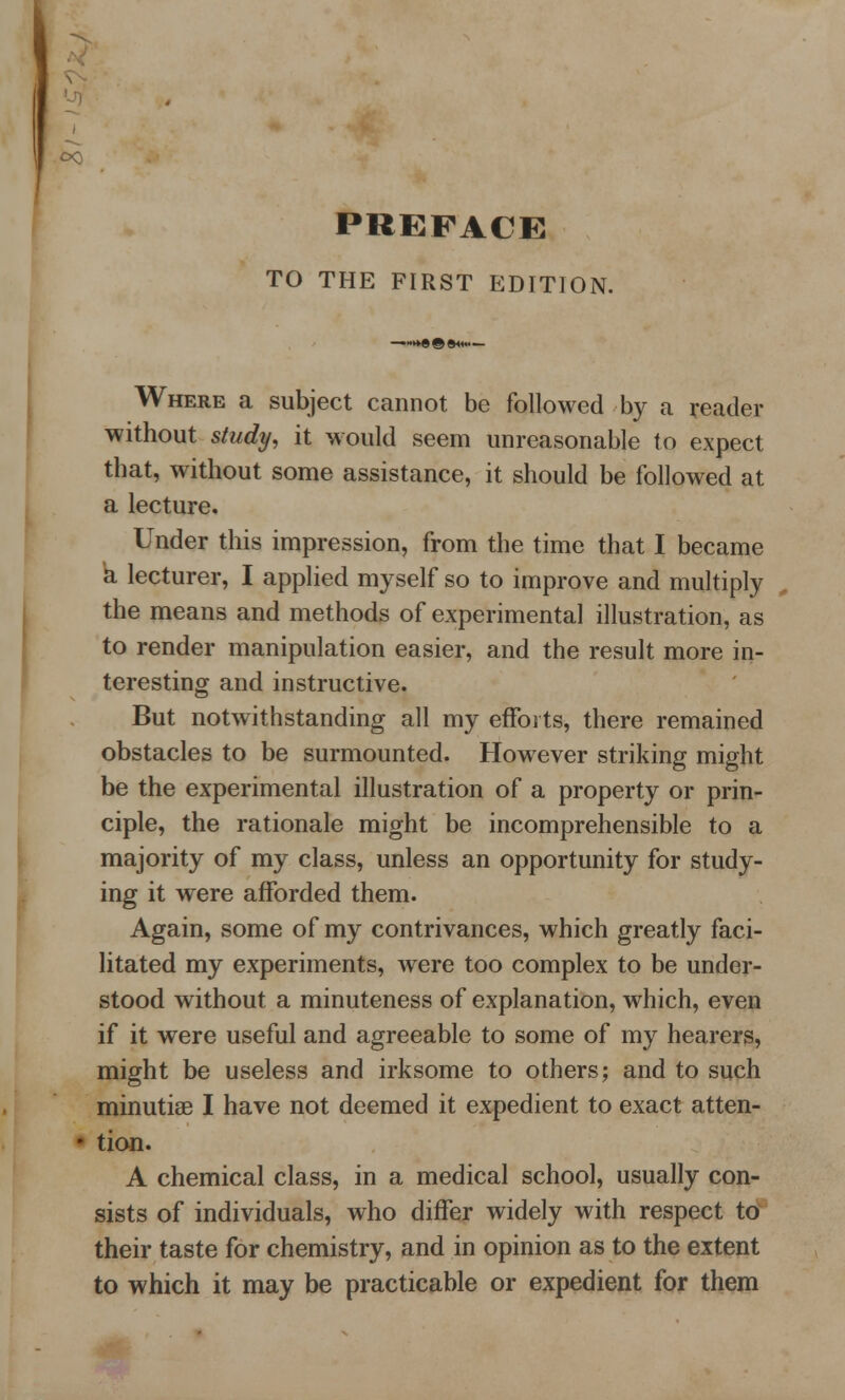 TO THE FIRST EDITION. Where a subject cannot be followed by a reader without study, it would seem unreasonable to expect that, without some assistance, it should be followed at a lecture. Under this impression, from the time that I became a lecturer, I applied myself so to improve and multiply the means and methods of experimental illustration, as to render manipulation easier, and the result more in- teresting and instructive. But notwithstanding all my efforts, there remained obstacles to be surmounted. However striking might be the experimental illustration of a property or prin- ciple, the rationale might be incomprehensible to a majority of my class, unless an opportunity for study- ing it were afforded them. Again, some of my contrivances, which greatly faci- litated my experiments, were too complex to be under- stood without a minuteness of explanation, which, even if it were useful and agreeable to some of my hearers, might be useless and irksome to others; and to such minutiae I have not deemed it expedient to exact atten- • tion. A chemical class, in a medical school, usually con- sists of individuals, who differ widely with respect to their taste for chemistry, and in opinion as to the extent to which it may be practicable or expedient for them