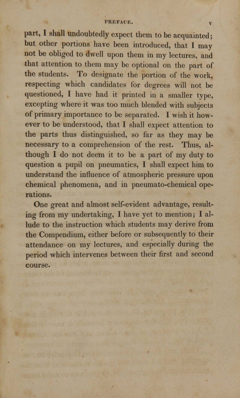 part, I shall undoubtedly expect them to be acquainted; but other portions have been introduced, that I may not be obliged to dwell upon them in my lectures, and that attention to them may be optional on the part of the students. To designate the portion of the work, respecting which candidates for degrees will not be questioned, I have had it printed in a smaller type, excepting where it was too much blended with subjects of primary importance to be separated. I wish it how- ever to be understood, that I shall expect attention to the parts thus distinguished, so far as they may be necessary to a comprehension of the rest. Thus, al- though I do not deem it to be a part of my duty to question a pupil on pneumatics, I shall expect him to understand the influence of atmospheric pressure upon chemical phenomena, and in pneumato-chemical ope- rations. One great and almost self-evident advantage, result- ing from my undertaking, I have yet to mention; I al- lude to the instruction which students may derive from the Compendium, either before or subsequently to their attendance on my lectures, and especially during the period which intervenes between their first and second course.