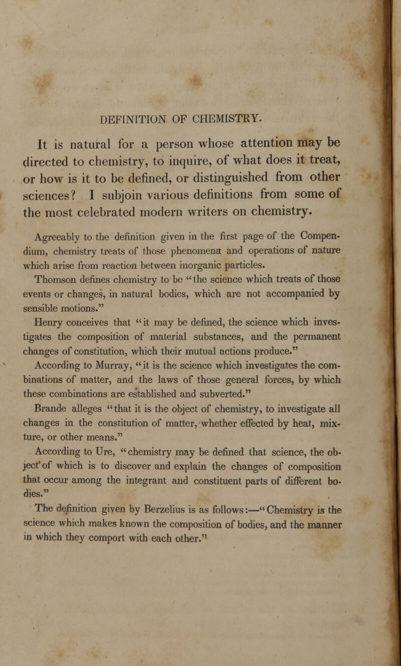 DEFINITION OF CHEMISTRY. It is natural for a person whose attention may be directed to chemistry, to inquire, of what does it treat, or how is it to be defined, or distinguished from other sciences? I subjoin various definitions from some of the most celebrated modern writers on chemistry. Agreeably to the definition given in the first page of the Compen- dium, chemistry treats of those phenomena and operations of nature whicli arise from reaction between inorganic particles. Thomson defines chemistry to be the science which treats of those events or changes, in natural bodies, which are not accompanied by sensible motions. Henry conceives that  it may be defined, the science which inves- tigates the composition of material substances, and the permanent changes of constitution, which their mutual actions produce. According to Murray,  it is the science which investigates the com- binations of matter, and the laws of those general forces, by which these combinations are established and subverted. Brande alleges  that it is the object of chemistry, to investigate all changes in the constitution of matter, whether effected by heat, mix- ture, or other means. According to Ure,  chemistry may be defined that science, the ob- ject' of which is to discover and explain the changes of composition that occur among the integrant and constituent parts of different bo- dies. The definition given by Berzelius is as follows:— Chemistry is the science which makes known the composition of bodies, and the manner in which they comport with each other.