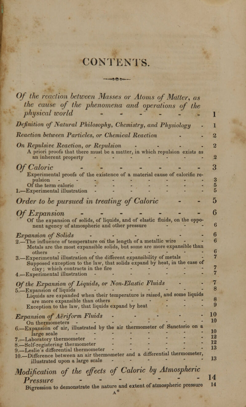 CONTENTS. Of the reaction between Masses or Atoms of Matter, as the cause of the phenomena and operations of the physical ivorld ------ \ Definition of Natural Philosophy, Chemistry, and Physiology - 1 Reaction between Particles, or Chemical Reaction - - 2 On Repulsive Reaction, or Repulsion - - - 2 A priori proofs that there must be a matter, in which repulsion exists as an inherent property ....... 2 Of Caloric - -- -- -- 3 Experimental proofs of the existence of a material cause of calorific re- pulsion ----..---3 Of the term caloric ....... 5 1. —Experimental illustration - - - - - -5 Order to be pursued in treating of Caloric - - 5 Of Expansion -------6 Of the expansion of solids, of liquids, and of elastic fluids, on the oppo- nent agency of atmospheric and other pressure - - - 6 Expansion of Solids - - - - - - 6 2. —The influence of temperature on the length of a metallic wire - - 6 Metals are the most expansible solids, but some are more expansible than others - - - - *...   - 6 3. —Experimental illustration of the different expansibility of metals - 7 Supposed exception to the law, that solids expand by heat, in the case of clay; which contracts in the fire - - - - 7 4. —Experimental illustration -------7 Of the Expansion of Liquids, or Non-Elastic Fluids • • 7 5. —Expansion of liquids - - - - -  Liquids are expanded when their temperature is raised, and some liquids are more expansible than others - - - - 5 Exception to the law, that liquids expand by heat - - - 9 Expansion of Aeriform Fluids • - - - - 10 On thermometers - - - - _ - 10 6. —Expansion of air, illustrated by the air thermometer of Sanctorio on a large scale .... 7. —Laboratory thermometer ... - l« 8. —Self-registering thermometer ... \i 9. —Leslie's differential thermometer - - - .',,** 10. —Difference between an air thermometer and a differential thermometer, illustrated upon a large scale - Modification of the effects of Caloric by Atmospheric Pressure ,  ^ Digression to demonstrate the nature and extent of atmospheric pressure 14