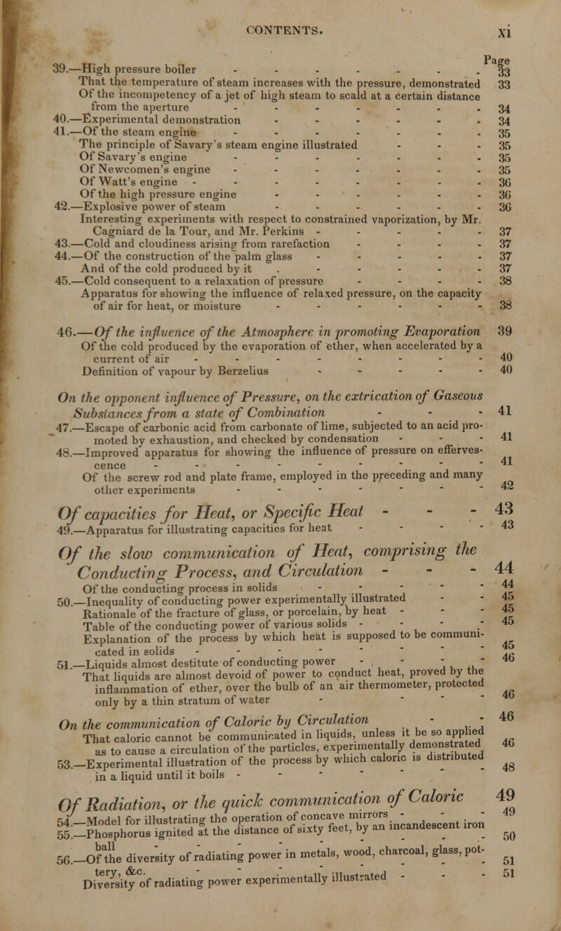 X] Paije 39. —High pressure boiler - - - - . . - 33 That the temperature of steam increases with the pressure, demonstrated 33 Of the incompetency of a jet of high steam to scald at a certain distance from the aperture - 1 - - - - -34 40. —Experimental demonstration - - - - - - 34 41. —Of the steam engine - - - - - - 35 The principle of Savary's steam engine illustrated - - - 35 Of Savary's engine - - - .... 35 Of Newcomen's engine ....... 35 Of Watt's engine - ....... 30 Of the high pressure engine - - - - - 36 42. —Explosive power of steam - - - - - -36 Interesting experiments with respect to constrained vaporization, by Mr. Cagniard de la Tour, and Mr. Perkins - - - - - 37 43. —Cold and cloudiness arising from rarefaction - - - - 37 44. —Of the construction of the palm glass - - • - - 37 And of the cold produced by it - - - - 37 45. —Cold consequent to a relaxation of pressure - - - 38 Apparatus for showing the influence of relaxed pressure, on the capacity of air for heat, or moisture - - - - - - 38 46. —Of the influence of the Atmosphere in promoting Evaporation 39 Of the cold produced by the evaporation of ^ther, when accelerated by a current of air - • - - - - - - 40 Definition of vapour by Berzelius - - - • - 40 On the opponent influence of Pressure, on the extrication of Gaseous Substances from a state of Combination - - - 41 47. —Escape of carbonic acid from carbonate of lime, subjected to an acid pro- moted by exhaustion, and checked by condensation - - - 41 48. —Improved apparatus for showing the influence of pressure on efferves- cence - ... - - - - - - 41 Of the screw rod and plate frame, employed in the preceding and many other experiments A& Of capacities for Heat, or Specific Heat - - - 43 49. —Apparatus for illustrating capacities for heat - - - - 43 Of the slow communication of Heat, comprising the Conducting Process, and Circulation - - - 44 Of the conducting process in solids - 1c 50. —Inequality of conducting power experimentally illustrated - 1c Rationale of the fracture of glass, or porcelain, by heat - - 1c Table of the conducting power of various solids - - - - 45 Explanation of the process by which heat is supposed to be commum- cated in solids - 51—Liquids almost destitute of conducting power - - - - «> That liquids are almost devoid of power to conduct heat, proved by the inflammation of ether, over the bulb of an air thermometer, protected only by a thin stratum of water On the communication of Caloric by Circulation - - 46 That caloric cannot be communicated in liquids, unless it be so applied as to cause a circulation of the particles experimentally demoutaatol 40 53.-Experimental illustration of the process by which caloric is distributed ^ in a liquid until it boils - Of Radiation, or the quick communication of Caloric 49 54 -Model for illustrating the operation of ?°nc^mh1^ ndeBcent iron 55.-Phosphorus ignited at the distance of sixty feet, by an incandescent iron ^ SG.-oSe diversity of radiating power' in metals, wood, charcoal, glass, pot- ^ DiveTsit^of radiating power experimentally illustrated - - - 51