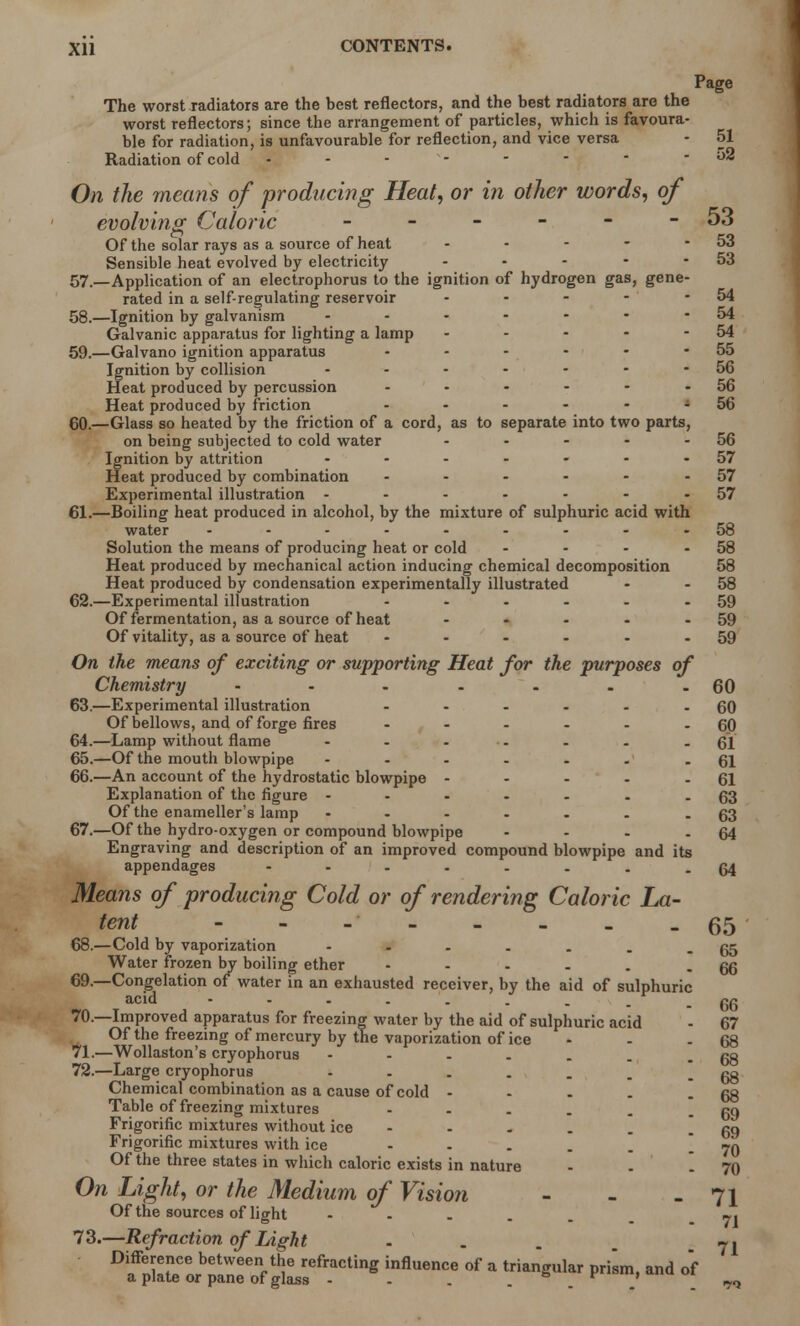Page The worst radiators are the best reflectors, and the best radiators are the worst reflectors; since the arrangement of particles, which is favoura- ble for radiation, is unfavourable for reflection, and vice versa - 51 Radiation of cold - - - - -  -52 On the means of 'producing Heat, or in other words, of evolving Caloric - - - - - - 53 Of the solar rays as a source of heat - - - - - 53 Sensible heat evolved by electricity - • - - - 53 57. —Application of an electrophorus to the ignition of hydrogen gas, gene- rated in a self-regulating reservoir - - - - - 54 58. —Ignition by galvanism - - - - - • -54 Galvanic apparatus for lighting a lamp - - - - - 54 59. —Galvano ignition apparatus - - - - - - 55 Ignition by collision - - - - - - - 56 Heat produced by percussion - • - - - - 56 Heat produced by friction - - - - - - 56 60. —Glass so heated by the friction of a cord, as to separate into two parts, on being subjected to cold water - - - - - 56 Ignition by attrition - - - - - - -57 Heat produced by combination - - - - - 57 Experimental illustration - - - - - - -57 61. —Boiling heat produced in alcohol, by the mixture of sulphuric acid with water .........58 Solution the means of producing heat or cold - - - - 58 Heat produced by mechanical action inducing chemical decomposition 58 Heat produced by condensation experimentally illustrated - - 58 62. —Experimental illustration - - - - - - 59 Of fermentation, as a source of heat - - - - - 59 Of vitality, as a source of heat - - - - - - 59 On the means of exciting or supporting Heat for the purposes of Chemistry - - - - - . -60 63. —Experimental illustration - - - - - - 60 Of bellows, and of forge fires - - - - - - 60 64. —Lamp without flame ...... - 61 65. —Of the mouth blowpipe ...... -61 66. —An account of the hydrostatic blowpipe - - - - - 61 Explanation of the figure - - - - - . -63 Of the enameller's lamp - - - - . . -63 67. —Of the hydro-oxygen or compound blowpipe - - - - 64 Engraving and description of an improved compound blowpipe and its appendages ------..64 Means of producing Cold or of rendering Caloric La- tent - - - - _ _ -65 68. —Cold by vaporization - . . . . . - 65 Water frozen by boiling ether - - - . . - 66 69. —Congelation of water in an exhausted receiver, by the aid of sulphuric acid 66 70. —Improved apparatus for freezing water by the aid of sulphuric acid - 67 Of the freezing of mercury by the vaporization of ice - - 68 71. —Wollaston's cryophorus - - - . . . - 68 72. —Large cryophorus - . . . . . - 68 Chemical combination as a cause of cold - - - . - 68 Table of freezing mixtures - . . . . - 69 Frigorific mixtures without ice - - . . - 69 Frigorific mixtures with ice - . _ _ - 70 Of the three states in which caloric exists in nature - - - 70 On Light, or the Medium of Vision - - - 71 Of the sources of light 7] 73. —Refraction of Light - . . . Difference between the refracting influence of a triangular prism, and of a plate or pane of glass - . . s v ' ^