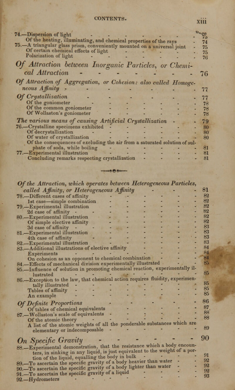 74. —Dispersion of light Of the heating, illuminating, and chemical properties of the rays 75. —A triangular glass prism, conveniently mounted on a universal joint Of certain chemical effects of light - Polarization of light Of Attraction between Inorganic Particles, or Chemi- cal Attraction ------- Of Attraction of Aggregation, or Cohesion: also called Homoge- neous Affinity - Of Crystallization - Of the goniometer - Of the common goniometer ...... Of Wollaston's goniometer ...... The various means of causing Artificial Crystallization - 76. —Crystalline specimens exhibited ...... Of decrystallization - - - - - Of water of crystallization ...... Of the consequences of excluding the air from a saturated solution of sul- phate of soda, while boiling ...... 77. —Experimental illustration ...... Concluding remarks respecting crystallization - *<re 7;> 74 75 75 76 76 77 77 78 78 78 79 80 80 80 81 81 81 Of the Attraction, which operates between Heterogeneous Particles, called Affinity, or Heterogeneous Affinity 78. —Different cases of affinity ...... 1st case—simple combination ...... 79. —Experimental illustration ...... 2d case of affinity - - - - - 80. —Experimental illustration ...... Of simple elective affinity ...... 3d case of affinity -------- 81. —Experimental illustration 4th case of affinity ....... 82. —Experimental illustration ...... 83. —Additional illustrations of elective affinity .... Experiments -------- On cohesion as an opponent to chemical combination ... 84. —Effects of mechanical division experimentally illustrated - 85. —Influence of solution in promoting chemical reaction, experimentally il- lustrated - - • +tf ' ' 86. —Exception to the law, that chemical action requires fluidity, experimen- tally illustrated - - - - . - Tables of affinity -------- An example ..... Of Definite Proportions - Of tables of chemical equivalents .... 87. —Wollaston's scale of equivalents . - - - Of the atomic theory - - -  .  A list of the atomic weights of all the ponderable substances which are elementary or indecomposable - On Specific Gravity - 88—Experimental demonstration, that the resistance which a body encoun- ters, in sinking in any liquid, is just equivalent to the weight of a por- tion of the liquid, equalling the body in bulk - 89. —To ascertain the specific gravity of a body heavier than water - 90. —To ascertain the specific gravity of a body lighter than water - 91. —To ascertain the specific gravity of a liquid 92. —Hydrometers 81 82 82 82 82 82 82 83 83 83 83 84 84 84 85 85 85 85 85 86 87 89 90 91 92 92 92 93