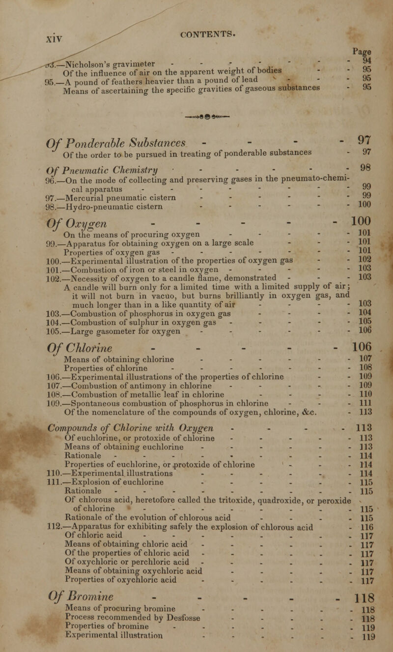 102 103 103 Page -Nicholson's gravimeter - - r >• . ~ ai Of the influence of air on the apparent weight of bodies - - Ht> 95.—A pound of feathers heavier than a pound of lead - - - Means of ascertaining the specific gravities of gaseous substances - 9o Of Ponderable Substances - - - - 97 Of the order to be pursued in treating of ponderable substances - 97 Of Pneumatic Chemistry - - - - - 98 90.—On the mode of collecting and preserving gases in the pneumato-chemi- cal apparatus - - - -  - 97. —Mercurial pneumatic cistern - - 99 98. —Hydro-pneumatic cistern 100 Of Oxygen - - - - - 100 On the means of procuring oxygen - - - - - 101 99. —Apparatus for obtaining oxygen on a large scale - 101 Properties of oxygen gas ------- 101 100. —Experimental illustration of the properties of oxygen gas 101. —Combustion of iron or steel in oxygen - - - - - 102. —Necessity of oxygen to a candle flame, demonstrated - - - A candle will burn only for a limited time with a limited supply of air; it will not burn in vacuo, but burns brilliantly in oxygen gas, and much longer than in a like quantity of air - - - - 103 103. —Combustion of phosphorus in oxygen gas .... 104 104. —Combustion of sulphur in oxygen gas ----- 105 105. —Large gasometer for oxygen ------ 106 Of Chlorine - - - - - 106 Means of obtaining chlorine ...... 107 Properties of chlorine ------- 108 106. —Experimental illustrations of the properties of chlorine - - 109 107. —Combustion of antimony in chlorine - - - - - 109 108. —Combustion of metallic leaf in chlorine - - - - 110 109. —Spontaneous combustion of phosphorus in chlorine - - - 111 Of the nomenclature of the compounds of oxygen, chlorine, &c. - 113 Compounds of Chlorine with Oxygen • - - - 113 Of euchlorine, or protoxide of chlorine ..... 113 Means of obtaining euchlorine - - - - - -113 Rationale - , - •- i 114 Properties of euchlorine, or .protoxide of chlorine ... H4 110. —Experimental illustrations ...... H4 111. —Explosion of euchlorine ------ H5 Rationale - 115 Of chlorous acid, heretofore called the tritoxide, quadroxide, or peroxide of chlorine - 115 Rationale of the evolution of chlorous acid .... 115 112. —Apparatus for exhibiting safely the explosion of chlorous acid - 116 Of chloric acid - 117 Means of obtaining chloric acid ------ H7 Of the properties of chloric acid ------ 117 Of oxychloric or perchloric acid H7 Means of obtaining oxychloric acid ----- H7 Properties of oxychloric acid - - - . . - 117 Of Bromine - - - - -118 Means of procuring bromine H8 Process recommended by Desfosse - 118 Properties of bromine - H9 Experimental illustration - - - . . - 119