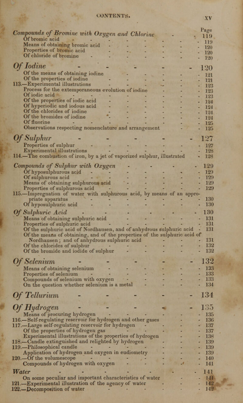 XV Compounds of Bromine with Oxygen and Chlorine Of bromic acid Means of obtaining bromic acid ..... Properties of bromic acid - Of chloride of bromine Of Iodine - Of the means of obtaining iodine .... Of the properties of iodine ..... 113. —Experimental illustrations Process for the extemporaneous evolution of iodine Of iodic acid Of the properties of iodic acid ..... Of hyperiodic and iodous acid ..... Of the chlorides of iodine ..... Of the bromides of iodine Of fluorine ....... Observations respecting nomenclature and arrangement Of Sulphur - - - - Properties of sulphur ...... Experimental illustrations ...... 114. —The combustion of iron, by a jet of vaporized sulphur, illustrated Compounds of Sulphur with Oxygen .... Of hyposulphurous acid ....... Of sulphurous acid ....... Means of obtaining sulphurous acid Properties of sulphurous acid ...... 115. —Impregnation of water with sulphurous acid, by means of an appro- priate apparatus ....... Of hyposulphuric acid ....... Of Sulphuric Acid ...... Means of obtaining sulphuric acid ..... Properties of sulphuric acid ...... Of the sulphuric acid of Nordhausen, and of anhydrous sulphuric acid - Of the means of obtaining, and of the properties of the sulphuric acid of Nordhausen ; and of anhydrous sulphuric acid ... Of the chlorides of sulphur ...... Of the bromide and iodide of sulphur ..... Page 119 119 120 120 120 120 121 121 123 123 ■ 123 124 • 124 • 124 124 ■ 125 - 125 127 - 127 ■ 128 • 128 Of Selenium - Means of obtaining selenium Properties of selenium - Compounds of selenium with oxygen On the question whether selenium is a metal Of Tellurium Of Hydrogen - Means of procuring hydrogen ... 116. — Self-regulating reservoir for hydrogen and other gases 117. —Large self-regulating reservoir for hydrogen Of the properties of hydrogen gas Experimental illustrations of the properties of hydrogen 118. —Candle extinguished and relighted by hydrogen 119. —Philosophical candle .... Application of hydrogen and oxygen in eudiometry 120. —Of the volumescope .... Compounds of hydrogen with oxygen Water ..... On some peculiar and important characteristics of water 121. —Experimental illustration of the agency of water 122. —Decomposition of water 129 12!) 129 129 129 130 130 130 131 131 131 131 • 132 ■ 132 132 133 133 133 134 134 135 135 136 137 137 138 139 139 139 ■ 140 141 141 J41 142 J42