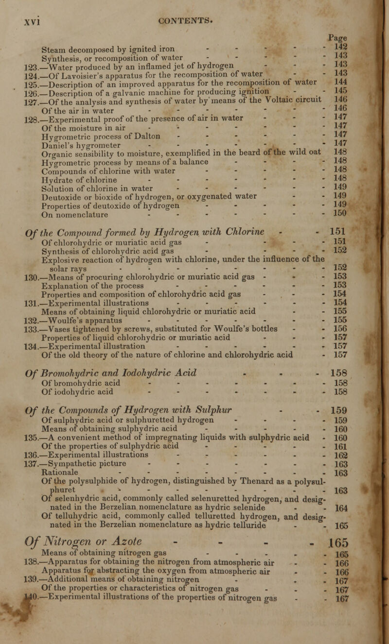 J Page Steam decomposed by ignited iron Sy nthesis, or recomposition of water - - ««> 123. —Water produced by an inflamed jet of hydrogen - - - 143 124. —Of Lavoisier's apparatus for the recomposition of water - - 143 125. —Description of an improved apparatus for the recomposition of water 144 126. —Description of a galvanic machine for producing ignition - - 145 127. —Of the analysis and synthesis of water by means of the Voltaic circuit 14b Of the air in water .... - - 146 128. —Experimental proof of the presence of air in water - - - 147 Of the moisture in air  Hygrometric process of Dalton - Daniel's hygrometer - - - - - * * 147 Organic sensibility to moisture, exemplified in the beard of the wild oat 148 Hygrometric process by means of a balance ... - 148 Compounds of chlorine with water ..... 148 Hydrate of chlorine - 148 Solution of chlorine in water 149 Deutoxide or bioxide of hydrogen, or oxygenated water - - 149 Properties of deutoxide of hydrogen ..... 149 On nomenclature 150 Of the Compound formed by Hydrogen with Chlorine - - 151 Of chlorohydric or muriatic acid gas - ... 151 Synthesis of chlorohydric acid gas - - 152 Explosive reaction of hydrogen with chlorine, under the influence of the solar rays - - - - - - - 152 130. —Means of procuring chlorohydric or muriatic acid gas - - - 153 Explanation of the process ...... 153 Properties and composition of chlorohydric acid gas ... 154 131. —Experimental illustrations ...... 154 Means of obtaining liquid chlorohydric or muriatic acid - - 155 132. —Woulfe's apparatus ....... 155 133. —Vases tightened by screws, substituted for Woulfe's bottles - - 156 Properties of liquid chlorohydric or muriatic acid ... 157 134. —Experimental illustration ...... 157 Of the old theory of the nature of chlorine and chlorohydric acid - 157 Of Bromohydric and Iodohydric Acid - - - 158 Of bromohydric acid ....... 158 Of iodohydric acid ....... 153 Of the Compounds of Hydrogen with Sulphur - - 159 Of sulphydric acid or sulphuretted hydrogen .... 159 Means of obtaining sulphydric acid ..... 160 135. —A convenient method of impregnating liquids with sulphydric acid - 160 Of the properties of sulphydric acid ..... 151 136. —Experimental illustrations ...... 162 137. —Sympathetic picture ....... 163 Rationale ........ 153 Of the polysulphide of hydrogen, distinguished by Thenard as a polysul- phuret - - - - - - - - 163 Of selenhydric acid, commonly called selenuretted hydrogen, and desig- nated in the Berzelian nomenclature as hydric selenide - - 164 Of telluhydric acid, commonly called telluretted hydrogen, and desig- nated in the Berzelian nomenclature as hydric telluride - - 165 Of Nitrogen or Azote - - - - .165 Means of obtaining nitrogen gas - 165 138. —Apparatus for obtaining the nitrogen from atmospheric air - - 166 Apparatus for abstracting the oxygen from atmospheric air - - 166 139. —Additional means ol obtaining nitrogen - . . 167 Of the properties or characteristics of nitrogen gas ... 167 [0.—Experimental illustrations of the properties of nitrogen gas - - 167