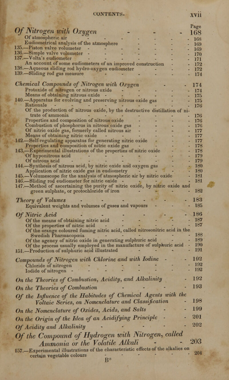 Of Nitrogen with Oxygen - - -16^8 Of atmospheric air jgg Eudiometrical analysis of the atmosphere .... 169 135. —Piston valve volumeter 1(59 136. —Simple valve volumeter - - - - - . . 170 137. —Volta's eudiometer ....... 171 An account of some eudiometers of an improved construction - - 172 138. —Aqueous sliding rod hydro-oxygen eudiometer ... 172 139. —Sliding rod gas measure ...... 174 Chemical Compounds of Nitrogen with Oxygen - - 174 Protoxide of nitrogen or nitrous oxide ..... 174 Means of obtaining nitrous oxide ...... 175 140. —Apparatus for evolving and preserving nitrous oxide gas - - 175 Rationale ......... 175 Of the production of nitrous oxide, by the destructive distillation of ni- trate of ammonia - - - - - - 176 Properties and composition of nitrous oxide .... 176 Combustion of phosphorus in nitrous oxide gas .... 17(; Of nitric oxide gas, formerly called nitrous air - • - - 177 Means of obtaining nitric oxide ...... 177 142. —Self-regulating apparatus for generating nitric oxide - - - 177 Properties and composition of nitric oxide gas .... 178 143. —Experimental illustrations of the properties of nitric oxide - - 178 Of hyponitrous acid - ..... 179 Of nitrous acid - - 179 144. —Synthesis of nitrous acid, by nitric oxide and oxygen gas - - 180 Application of nitric oxide gas in eudiometry .... 180 145. —Volumescope for the analysis of atmospheric air by nitric oxide - 181 146. —Sliding rod eudiometer for nitric oxide . - - - . 181 147. —Method of ascertaining the purity of nitric oxide, by nitric oxide and green sulphate, or protochloride of iron .... 182 Theory of Volumes • • - - - - 183 Equivalent weights and volumes of gases and vapours - - - 185 Of Nitric Acid - - - - - - 186 Of the means of obtaining nitric acid - - - - 187 Of the properties of nitric acid 187 Of the orange coloured fuming nitric acid, called nitrosonitric acid in the Swedish Pharmacopoeia - - - - - - 188 Of the agency of nitric oxide in generating sulphuric acid - - 189 Of the process usually employed in the manufacture of sulphuric acid - 190 151.—Production of sulphuric acid illustrated .... 191 Compounds of Nitrogen with Chlorine and with Iodine - - 102 Chloride of nitrogen ....... 192 Iodide of nitrogen - - - - - - - -192 On the Theories of Combustion, Acidity, and Alkalinity - 192 On the Theories of Combustion • - - - 193 Of the Influence of the Habitudes of Chemical Agents with the Voltaic Series, on Nomenclature and Classification - 198 On the Nomenclature of Oxides, Acids, and Salts - - 199 On the Origin of the Idea of an Acidifying Principle - • 201 Of Acidity and Alkalinity ----- 202 Of the Compound of Hydrogen with Nitrogen, called Ammonia or the Volatile Alkali - - 203 157.—Experimental illustrations of the characteristic effects of the alkalies on certain vegetable colours - B*