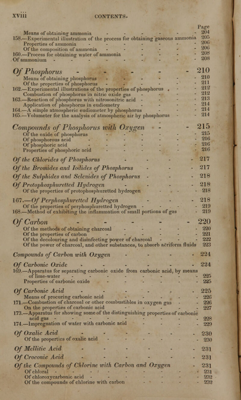 Page Means of obtaining ammonia - - 204 158.—Experimental illustration of the process for obtaining gaseous ammonia 20o Properties of ammonia Of the composition of ammonia 160.—Process for obtaining water of ammonia Of ammonium - - 206 - 200 - 208 - 208 Of Phosphorus - - - - -210 Means of obtaining phosphorus ------ 210 Of the properties of phosphorus - - - - - * 211 162. —Experimental illustrations of the properties of phosphorus , - - 212 Combustion of phosphorus in nitric oxide gas - 212 163. —Reaction of phosphorus with nitrosonitric acid  213 Application of phosphorus in eudiometry ... - 214 164. —A simple atmospheric eudiometer by phosphorus - • - - 214 165. —Volumeter for the analysis of atmospheric air by phosphorus - - 214 Compounds of Phosphorus with Oxygen - - 215 Of the oxide of phosphorus 215 Of phosphorous acid 216 Of phosphoric acid - - - - - - - 216 Properties of phosphoric acid 216 Of the Chlorides of Phosphorus ... - 217 Of the Bromides and Iodides of Phosphorus - - - 217 Of the Sulphides and Selcnides of Phosphorus - - - 218 Of Protophosphuretted Hydrogen - - - - 218 Of the properties of protophosphuretted hydrogen - - 218 107.— Of Perphosphurettcd Hydrogen - - - 218 Of the properties of perphosphuretted hydrogen - - - 219 168. —Method of exhibiting the inflammation of small portions of gas - 219 Of Carbon - - - - - 220 Of the methods of obtaining charcoal ----- 220 Of the properties of carbon ------ 221 Of the decolouring and disinfecting power of charcoal - - - 222 Of the power of charcoal, and other substances, to absorb atfriform fluids 223 Compounds of Carbon with Oxygen .... 224 Of Carbonic Oxide ...... 224 169. —Apparatus for separating carbonic oxide from carbonic acid, by means of lime-water 225 Properties of carbonic oxide ------ 225 Of Carbonic Acid ...... 225 Means of procuring carbonic acid - 226 171.—Combustion of charcoal or other combustibles in oxygen gas - - 226 On the properties of carbonic acid - 227 173. —Apparatus for showing some of the distinguishing properties of carbonic acid gas - ... 228 174. —Impregnation of water with carbonic acid - 229 Of Oxalic Acid ...... 230 Of the properties of oxalic acid - . 230 Of Mellitic Acid - - - - - - 231 Of Croconic Acid ...... 231 Of the Compounds of Chlorine with Carbon and Oxygen - 231 Of chloral ---<--- - - 231 Of chloroxycarbonic acid ... ... 232 Of the compounds of chlorine with carbon - ■ - . - 232