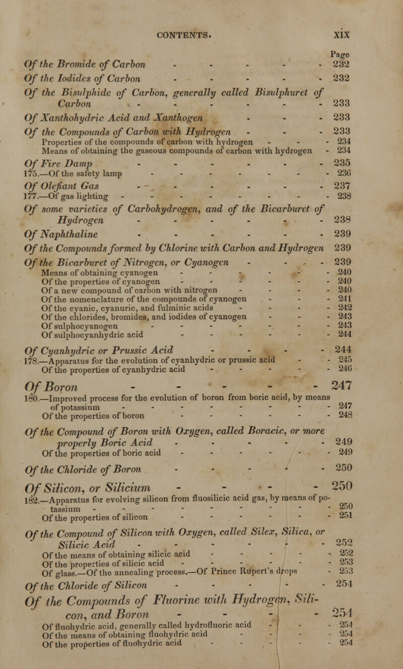 Page Of the Bromide of Carbon ..... 232 Of the Iodides of Carbon - - - - - 232 Of the Bisulphide of Carbon, generally called Bisvlphuret of Carbon - - - - - - 233 Of Xanthohydric Acid and Xanthogen ... 233 Of the Compounds of Carbon with Hydrogen • - - 233 Properties of the compounds of carbon with hydrogen ... 234 Means of obtaining the gaseous compounds of carbon with hydrogen - 234 Of Fire Damp - - - - - - 235 175.—Of the safety lamp - - - - - - - 236 Of Olefiant Gas - - - - - - 237 177. —Of gas lighting - - - - - - - - 238 Of some varieties of Carbohydrogen, and of the Bicarburet of Hydrogen - • - - - - 238 Of Naphthaline • - - - - - 239 Of the Compounds formed by Chlorine with Carbon and Hydrogen 239 Of the Bicarburet of Nitrogen, or Cyanogen - • 239 Means of obtaining cyanogen ...... 240 Of the properties of cyanogen ...... 240 Of a new compound of carbon with nitrogen .... 240 Of the nomenclature of the compounds of cyanogen - - - 24 L Of the cyanic, cyanuric, and fulminic acids .... 242 Of the chlorides, bromides, and iodides of cyanogen ... 243 Of sulphocyanogen ....... 243 Of sulphocyanhydric acid - - - - - - 244 Of Cyanhydric or Prussic Acid .... 244 178. —Apparatus for the evolution of cyanhydric or prussic acid - - 245 Of the properties of cyanhydric acid ..... 246 Of Boron 247 180.—Improved process for the evolution of boron from boric acid, by means of potassium ........ 247 Of the properties of boron - - - - - - 248 Of the Compound of Boron with Oxygen, called Boracic, or more properly Boric Acid ..... 249 Of the properties of boric acid ...... 249 Of the Chloride of Boron - - - - - 250 Of Silicon, or Silicium - ■ - - 250 182.—Apparatus for evolving silicon from fluosilicic acid gas, by means of po- tassium  „r! Of the properties of silicon ...... 251 Of the Compound of Silicon with Oxygen, called Silex, Silica, or Silicic Acid ...... 252 Of the means of obtaining silicic acid ..... 252 Of the properties of silicic acid ------ 253 Of glass.—Of the annealing process.—Of Prince Rupert's drops - 253 Of the Chloride of Silicon - - * j - 254 Of the Compounds of Fluorine with Hydrogen, Sili- con, and Boron ... - 254 Of fluohydric acid, generally called hydrofluoric acid - - - 254 Of the means of obtaining fluohydric acid - -j - 254 Of the properties of fluohydric acid - 254