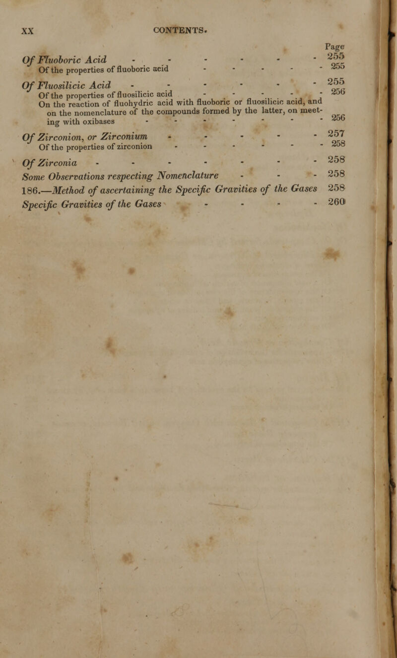 Page Of Fluoboric Acid 255 Of the properties of fluoboric acid .... - ^55 Of Fluosilicic Acid 255 Of the properties of fluosilicic acid - - - T On the reaction of fluohydric acid with fluoboric or fluosilicic acid, and on the nomenclature of the compounds formed by the latter, on meet- ing with oxibases .... - Of Zirconion, or Zirconium - 257 Of the properties of zirconion 258 Of Zirconia 258 Some Observations respecting Nomenclature • - - 258 186.—Method of ascertaining the Specific Gravities of the Gases 258 Specific Gravities of the Gases .... 260