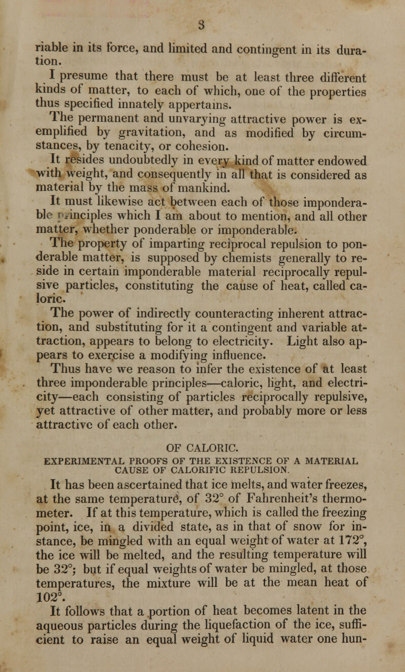 riable in its force, and limited and contingent in its dura- tion. I presume that there must be at least three different kinds of matter, to each of which, one of the properties thus specified innately appertains. The permanent and unvarying attractive power is ex- emplified by gravitation, and as modified by circum- stances, by tenacity, or cohesion. It resides undoubtedly in every kind of matter endowed with weight, and consequently in all that is considered as material by the mass of mankind. It must likewise act between each of those impondera- ble principles which I am about to mention, and all other matter, whether ponderable or imponderable. The property of imparting reciprocal repulsion to pon- derable matter, is supposed by chemists generally to re- side in certain imponderable material reciprocally repul- sive particles, constituting the cause of heat, called ca- loric. The power of indirectly counteracting inherent attrac- tion, and substituting for it a contingent and variable at- traction, appears to belong to electricity. Light also ap- pears to exer.cise a modifying influence. Thus have we reason to infer the existence of at least three imponderable principles—caloric, light, and electri- city—each consisting of particles reciprocally repulsive, yet attractive of other matter, and probably more or less attractive of each other. OF CALORIC. EXPERIMENTAL PROOFS OF THE EXISTENCE OF A MATERIAL CAUSE OF CALORIFIC REPULSION. It has been ascertained that ice melts, and water freezes, at the same temperature^ of 32° of Fahrenheit's thermo- meter. If at this temperature, which is called the freezing point, ice, in a divided state, as in that of snow for in- stance, be mingled with an equal weight of water at 172°, the ice will be melted, and the resulting temperature will be 32°; but if equal weights of water be mingled, at those temperatures, the mixture will be at the mean heat of 102°. It follows that a portion of heat becomes latent in the aqueous particles during the liquefaction of the ice, suffi- cient to raise an equal weight of liquid water one hun-