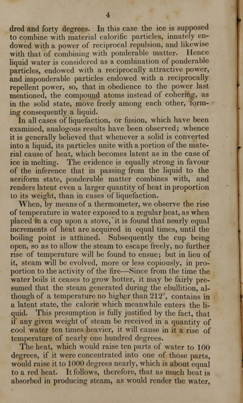 dred and forty degrees. In this case the ice is supposed to combine with material calorific particles, innately en- dowed with a power of reciprocal repulsion, and likewise with that of combining with ponderable matter. Hence liquid water is considered as a combination of ponderable particles, endowed with a reciprocally attractive power, and imponderable particles endowed with a reciprocally repellent power, so, that in obedience to the power last mentioned, the compound atoms instead of cohering, as in the solid state, move freely among each other, form- ing consequently a liquid. In all cases of liquefaction, or fusion, which have been examined, analogous results have been observed; whence it is generally believed that whenever a solid is converted into a liquid, its particles unite with a portion of the mate- rial cause of heat, which becomes latent as in the case of ice in melting. The evidence is equally strong in favour of the inference that in passing from the liquid to the aeriform state, ponderable matter combines with, and renders latent even a larger quantity of heat in proportion to its weight, than in cases of liquefaction. When, by means of a thermometer, we observe the rise of temperature in water exposed to a regular heat, as when placed in a cup upon a stove, it is found that nearly equal increments of heat are acquired in equal times, until the boiling point is attained. Subsequently the cup being open, so as to allow the steam to escape freely, no further rise of temperature will be found to ensue; but in lieu of it, steam will be evolved, more or less copiously, in pro- portion to the activity of the fire—Since from the time the water boils it ceases to grow hotter, it may be fairly pre- sumed that the steam generated during the ebullition, al- though of a temperature no higher than 212°, contains in a latent state, the caloric which meanwhile enters the li- quid. This presumption is fully justified by the fact, that if any given weight of steam be received in a quantity of cool water ten times heavier, it will cause in it a rise of temperature of nearly one hundred degrees. The heat, which would raise ten parts of water to 100 degrees, if it were concentrated into one of those parts, would raise it to 1000 degrees nearly, which is about equal to a red heat. It follows, therefore, that as much heat is absorbed in producing steam, as would render the water,