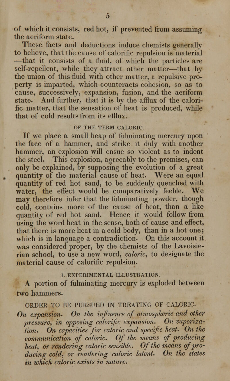 of which it consists, red hot, if prevented from assuming the aeriform state. These facts and deductions induce chemists generally to believe, that the cause of calorific repulsion is material —that it consists of a fluid, of which the particles are self-repellent, while they attract other matter—that by the union of this fluid with other matter, a repulsive pro- perty is imparted, which counteracts cohesion, so as to cause, successively, expansion, fusion, and the aeriform state. And further, that it is by the afflux of the calori- fic matter, that the sensation of heat is produced, while that of cold results from its efflux. OF THE TERM CALORIC. If we place a small heap of fulminating mercury upon the face of a hammer, and strike it duly with another hammer, an explosion will ensue so violent as to indent the steel. This explosion, agreeably to the premises, can only be explained, by supposing the evolution of a great # quantity of the material cause of heat. Were an equal quantity of red hot sand, to be suddenly quenched with water, the effect would be comparatively feeble. We may therefore infer that the fulminating powder, though cold, contains more of the cause of heat, than a like quantity of red hot sand. Hence it would follow from using the word heat in the sense, both of cause and effect, that there is more heat in a cold body, than in a hot one; which is in language a contradiction. On this account it was considered proper, by the chemists of the Lavoisie- rian school, to use a new word, caloric, to designate the material cause of calorific repulsion. 1. EXPERIMENTAL ILLUSTRATION. A portion of fulminating mercury is exploded between two hammers. ORDER TO BE PURSUED IN TREATING OF CALORIC. On expansion. On the influence of atmospheric and other pressure, in opposing calorific expansion. On vaporiza- tion. On capacities for caloric and specific heat. On the communication of caloric. Of the means of producing heat, or rendering caloric sensible. Of the means of pro- ducing cold, or rendering caloric latent. On the states in which caloric exists in nature.