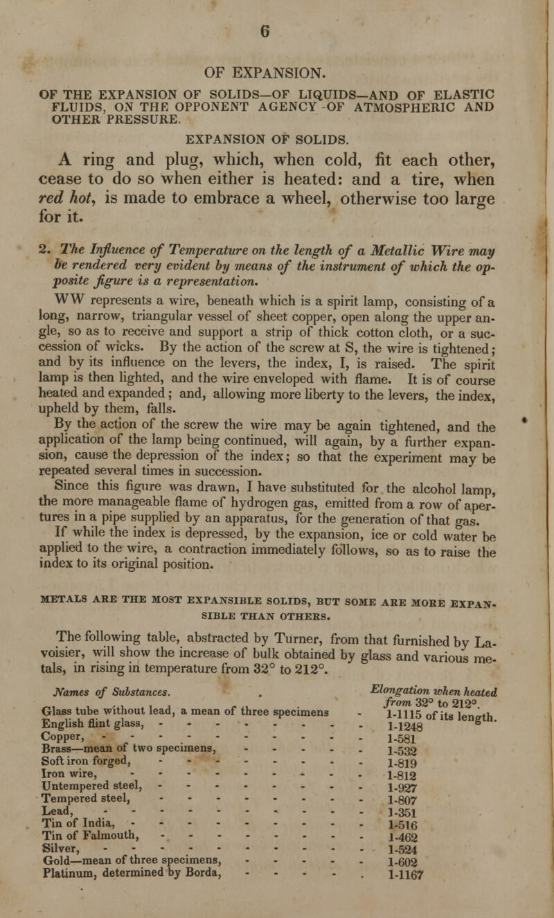 G OF EXPANSION. OF THE EXPANSION OF SOLIDS—OF LIQUIDS—AND OF ELASTIC FLUIDS, ON THE OPPONENT AGENCY OF ATMOSPHERIC AND OTHER PRESSURE. EXPANSION OF SOLIDS. A ring and plug, which, when cold, fit each other, cease to do so when either is heated: and a tire, when red hot', is made to embrace a wheel, otherwise too large for it. 2. The Influence of Temperature on the length of a Metallic Wire may he rendered very evident by means of the instrument of which the op- posite figure is a representation. WW represents a wire, beneath which is a spirit lamp, consisting of a long, narrow, triangular vessel of sheet copper, open along the upper an- gle, so as to receive and support a strip of thick cotton cloth, or a suc- cession of wicks. By the action of the screw at S, the wire is tightened ; and by its influence on the levers, the index, I, is raised. The spirit lamp is then lighted, and the wire enveloped with flame. It is of course heated and expanded; and, allowing more liberty to the levers, the index, upheld by them, falls. By the action of the screw the wire may be again tightened, and the application of the lamp being continued, will again, by a further expan- sion, cause the depression of the index; so that the experiment may be repeated several times in succession. Since this figure was drawn, I have substituted for the alcohol lamp, the more manageable flame of hydrogen gas, emitted from a row of aper- tures in a pipe supplied by an apparatus, for the generation of that gas. If while the index is depressed, by the expansion, ice or cold water be applied to the wire, a contraction immediately follows, so as to raise the index to its original position. METALS ARE THE MOST EXPANSIBLE SOLIDS, BUT SOME ARE MORE EXPAN- SIBLE THAN OTHERS. The following table, abstracted by Turner, from that furnished by La- voisier, will show the increase of bulk obtained by glass and various me- tals, in rising in temperature from 32° to 212°. Names of Substances. Glass tube without lead, a mean of three specimens English flint glass, Copper, - Brass—mean of two specimens, ... Soft iron forged, Iron wire, Untempered steel, - Tempered steel, ...... Lead, ........ Tin of India, Tin of Falmouth, Silver, Gold—mean of three specimens, ... Platinum, determined by Borda, Elongation when heated from 32° to 212°. 1-1115 of its length. 1-1248 1-581 1-532 1-819 1-812 1-927 1-807 1-351 1-516 1-462 1-524 1-602 1-1167