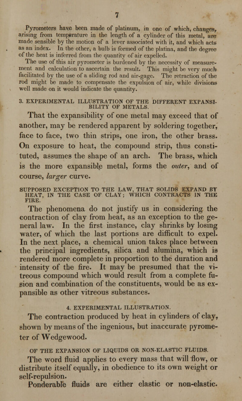 Pyrometers have been made of platinum, in one of which, changes, arising from temperature in the length of a cylinder of this metal, are made sensible by the motion of a lever associated with it, and which acts as an index. In the other, a bulb is formed of the platina, and the degree of the heat is inferred from the quantity of air expelled. The use of this air pyrometer is burdened by the necessity of measure- ment and calculation to ascertain the result. This might be very much facilitated by the use of a sliding rod and air-gage. The retraction of the rod might be made to compensate the expulsion of air, while divisions- well made on it would indicate the quantity. 3. EXPERIMENTAL ILLUSTRATION OF THE DIFFERENT EXPANSI- BILITY OF METALS. That the expansibility of one metal may exceed that of another, may be rendered apparent by soldering together, face to face, two thin strips, one iron, the other brass. On exposure to heat, the compound strip, thus consti- tuted, assumes the shape of an arch. The brass, which is the more expansible metal, forms the outer, and of course, larger curve. SUPPOSED EXCEPTION TO THE LAW, THAT SOLIDS EXPAND BY HEAT, IN THE CASE OF CLAY; WHICH CONTRACTS IN THE FIRE. The phenomena do not justify us in considering the contraction of clay from heat, as an exception to the ge- neral law. In the first instance, clay shrinks by losing water, of which the last portions are difficult to expel. In the next place, a chemical union takes place between the principal ingredients, silica and alumina, which is rendered more complete in proportion to the duration and intensity of the fire. It may be presumed that the vi- treous compound which would result from a complete fu- sion and combination of the constituents, would be as ex- pansible as other vitreous substances. 4. EXPERIMENTAL ILLUSTRATION. The contraction produced by heat in cylinders of clay, shown by means of the ingenious, but inaccurate pyrome- ter of Wedgewood. OF THE EXPANSION OF LIQUIDS OR NON-ELASTIC FLUIDS. The word fluid applies to every mass that will flow, or distribute itself equally, in obedience to its own weight or self-repulsion. Ponderable fluids are either elastic or non-elastic.