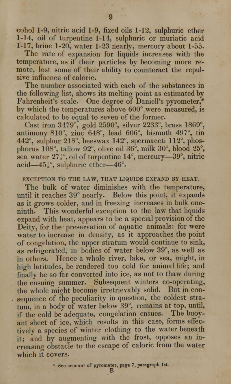 cohol 1-9, nitric acid 1-9, fixed oils 1-12, sulphuric ether 1-14, oil of turpentine 1-14, sulphuric or muriatic acid 1-17, brine 1-20, water 1-23 nearly, mercury about 1-55. The rate of expansion for liquids increases with the temperature, as if their particles by becoming more re- mote, lost some of their ability to counteract the repul- sive influence of caloric. The number associated with each of the substances in the following list, shows its melting point as estimated by Fahrenheit's scale. One degree of Daniell's pyrometer,* by which the temperatures above 600° were measured, is calculated to be equal to seven of the former. Cast iron 3479°, gold 2590°, silver 2233°, brass 1869°, antimony 810°, zinc 648°, lead 606°, bismuth 497°, tin 442°, sulphur 218°, beeswax 142°, spermaceti 112°, phos- phorus 108°, tallow 92°, olive oil 36°, milk 30°, blood 25°, sea water 27|°, oil of turpentine 14°, mercury—39°, nitric acid—45|°, sulphuric ether—46°. EXCEPTION TO THE LAW, THAT LIQUIDS EXPAND BY HEAT. The bulk of water diminishes with the temperature, until it reaches 39° nearly. Below this point, it expands as it grows colder, and in freezing increases in bulk one- ninth. This wonderful exception to the law that liquids expand with heat, appears to be a special provision of the Deity, for the preservation of aquatic animals: for were water to increase in density, as it approaches the point of congelation, the upper stratum would continue to sink, as refrigerated, in bodies of water below 39°, as well as in others. Hence a whole river, lake, or sea, might, in high latitudes, be rendered too cold for animal life; and finally be so far converted into ice, as not to thaw during the ensuing summer. Subsequent winters co-operating, the whole might become irretrievably solid. But in con- sequence of the peculiarity in question, the coldest stra- tum, in a body of water below 39°, remains at top, until, if the cold be adequate, congelation ensues. The buoy- ant sheet of ice, which results in this case, forms effec- tively a species of winter clothing to the water beneath it; and by augmenting with the frost, opposes an in- creasing obstacle to the escape of caloric from the water which it covers. * See account of pyrometer, page 7, paragraph 1st. B