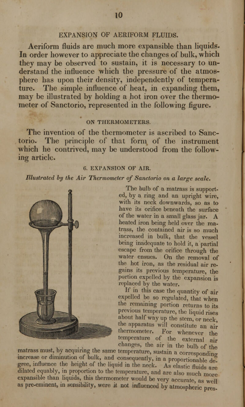 EXPANSION OF AERIFORM FLUIDS. Aeriform fluids are much more expansible than liquids. In order however to appreciate the changes of bulk, which they may be observed to sustain, it is necessary to un- derstand the influence which the pressure of the atmos- phere has upon their density, independently of tempera- ture. The simple influence of heat, in expanding them, may be illustrated by holding a hot iron over the thermo- meter of Sanctorio, represented in the following figure. ON THERMOMETERS. The invention of the thermometer is ascribed to Sanc- torio. The principle of that form of the instrument which he contrived, may be understood from the follow- ing article. 6. EXPANSION OF AIR. Illustrated by the Air Thermometer of Sanctorio on a large scale. The bulb of a matrass is support- ed, by a ring and an upright wire, with its neck downwards, so as to have its orifice beneath the surface of the water in a small glass jar. A heated iron being held over the ma- trass, the contained air is so much increased in bulk, that the vessel being inadequate to hold it, a partial escape from the orifice through the water ensues. On the removal of the hot iron, as the residual air re- gains its previous temperature, the portion expelled by the expansion is replaced by the water. If in this case the quantity of air expelled be so regulated, that when the remaining portion returns to its previous temperature, the liquid rises about half way up the stem, or neck, the apparatus will constitute an air thermometer. For whenever the temperature of the external air changes, the air in the bulb of the matrass must, by acquiring the same temperature, sustain a corresponding increase or diminution of bulk, and consequently, in a proportionable de gree, influence the height of the liquid in the neck. As elastic fluids are dilated equably, m proportion to the temperature, and are also much more expansible than liquids, this thermometer would be very accurate, as well as pre-eminent, in sensibility, were it not influenced by atmospheric pres