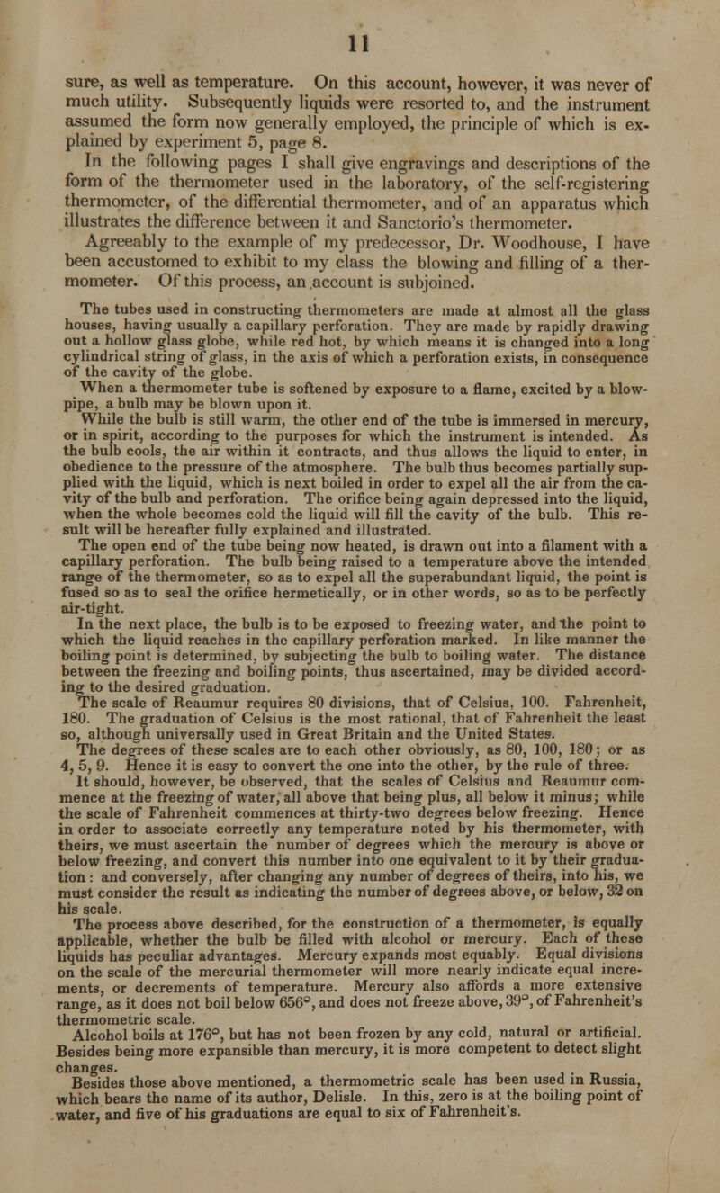 sure, as well as temperature. On this account, however, it was never of much utility. Subsequently liquids were resorted to, and the instrument assumed the form now generally employed, the principle of which is ex- plained by experiment 5, page 8. In the following pages I shall give engravings and descriptions of the form of the thermometer used in the laboratory, of the self-registering thermometer, of the differential thermometer, and of an apparatus which illustrates the difference between it and Sanctorio's thermometer. Agreeably to the example of my predecessor, Dr. Woodhouse, I have been accustomed to exhibit to my class the blowing and filling of a ther- mometer. Of this process, an .account is subjoined. The tubes used in constructing thermometers are made at almost all the glass houses, having usually a capillary perforation. They are made by rapidly drawing out a hollow glass globe, while red hot, by which means it is changed into a long cylindrical string of glass, in the axis of which a perforation exists, in consequence of the cavity of the globe. When a thermometer tube is softened by exposure to a flame, excited by a blow- pipe, a bulb may be blown upon it. While the bulb is still warm, the other end of the tube is immersed in mercury, or in spirit, according to the purposes for which the instrument is intended. As the bulb cools, the air within it contracts, and thus allows the liquid to enter, in obedience to the pressure of the atmosphere. The bulb thus becomes partially sup- plied with the liquid, which is next boiled in order to expel all the air from the ca- vity of the bulb and perforation. The orifice being again depressed into the liquid, when the whole becomes cold the liquid will fill the cavity of the bulb. This re- sult will be hereafter fully explained and illustrated. The open end of the tube being now heated, is drawn out into a filament with a capillary perforation. The bulb being raised to a temperature above the intended range of the thermometer, so as to expel all the superabundant liquid, the point is fused so as to seal the orifice hermetically, or in other words, so as to be perfectly air-tight. In the next place, the bulb is to be exposed to freezing water, and the point to which the liquid reaches in the capillary perforation marked. In like manner the boiling point is determined, by subjecting the bulb to boiling water. The distance between the freezing and boiling points, thus ascertained, may be divided accord- ing to the desired graduation. The scale of Reaumur requires 80 divisions, that of Celsius, 100. Fahrenheit, 180. The graduation of Celsius is the most rational, that of Fahrenheit the least so, although universally used in Great Britain and the United States. The degrees of these scales are to each other obviously, as 80, 100, 180; or as 4, 5, 9. Hence it is easy to convert the one into the other, by the rule of three. It should, however, be observed, that the scales of Celsius and Reaumur com- mence at the freezing of water, all above that being plus, all below it minus; while the scale of Fahrenheit commences at thirty-two degrees below freezing. Hence in order to associate correctly any temperature noted by his thermometer, with theirs, we must ascertain the number of degrees which the mercury is above or below freezing, and convert this number into one equivalent to it by their gradua- tion : and conversely, after changing any number of degrees of theirs, into his, we must consider the result as indicating the number of degrees above, or below, 32 on his scale. The process above described, for the construction of a thermometer, Is equally applicable, whether the bulb be filled with alcohol or mercury. Each of these liquids has peculiar advantages. Mercury expands most equably. Equal divisions on the scale of the mercurial thermometer will more nearly indicate equal incre- ments, or decrements of temperature. Mercury also affords a more extensive range, as it does not boil below 656°, and does not freeze above, 39°, of Fahrenheit's thermometric scale. Alcohol boils at 176°, but has not been frozen by any cold, natural or artificial. Besides being more expansible than mercury, it is more competent to detect slight changes. , , Besides those above mentioned, a thermometric scale has been used m Russia, which bears the name of its author, Delisle. In this, zero is at the boiling point of water, and five of his graduations are equal to six of Fahrenheit's.