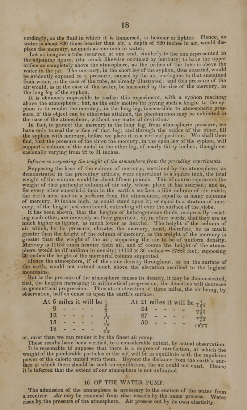 cordingly, as the fluid in which it is immersed, is heavier or lighter. Hence, as water is about 820 times heavier than air, a depth of 820 inches in air, would dis- place the mercury, as much as one inch in water. Let us imagine a tube recurved at one end, similarly to the one represented in the adjoining figure, (the crook likewise occupied by mercury) to have the upper orifice as completely above the atmosphere, as the orifice of the tube is above the water in the jar. The mercury, in the short leg of the syphon, thus situated, would be evidently exposed to a pressure, caused by the air, analogous to that sustained from water, in the case of the tube, as already illustrated : and this pressure of the air would, as in the case of the water, be measured by the rise of the mercury, in the long leg of the syphon. It is obviously impossible to realize this experiment, with a syphon reaching above the atmosphere ; but, as the only motive for giving such a height to the sy- phon is to render the mercury, in the long leg, inaccessible to atmospheric pres- sure, if this object can be otherwise attained, the phenomenon may be exhibited in the case of the atmosphere, without any material deviation. In fact, to protect the mercury in the long leg, from atmospheric pressure, we have only to seal the orifice of that leg; and through the orifice of the other, fill the syphon with mercury, before we place it in a vertical position. We shall then find, that the pressure of the air on the mercury, in the open leg of the syphon, will support a column of this metal in the other leg, of nearly thirty inches; though oc- casionally varying from 28 to 31 inches. Inferences respecting the weight of the atmosphere from, the preceding experiments. Supposing the base of the column of mercury, sustained by the atmosphere, as demonstrated in the preceding articles, were equivalent to a square inch, the total weight of the column would be about fifteen pounds. This of course represents the weight of that particular column of air only, whose place it has usurped; and as, for every other superficial inch in the earth's surface, a like column of air exists, the earth must sustain a pressure from the atmosphere, equal to as many columns of mercury, 30 inches high, as could stand upon it; or equal to a stratum of mer- cury, of the height just mentioned, extending all over the surface of the globe. It has been shown, that the heights of heterogeneous fluids, reciprocally resist- ing each other, are inversely as their gravities ; or, in other words, that they are as much higher as lighter, as much lower as heavier. The height of the column of air which, by its pressure, elevates the mercury, must, therefore, be as much greater than the height of the column of mercury, as the weight of the mercury is greater than the weight of the air; supposing the air to be of uniform density. Mercury is 11152 times heavier than air, and of course the height of the atmos- phere would be (if uniform in. density) 11152 X 30 inches = 27880 feet; supposing 30 inches the height of the mercurial column supported. Hence the atmosphere, if of the same density throughout, as on the surface of the earth, would not extend much above the elevation ascribed to the highest mountains. But as the pressure of the atmosphere causes its density, it may be demonstrated, that, the heights increasing in arithmetical progression, the densities will decrease in geometrical progression. Thus at an elevation of three miles, the air being, by observation, half as dense as upon the earth's surface: At 6 miles it will be \ At 21 miles it will be -X- 9 ------ 4 24 - - - , 31 M - r t . X 27 !j! 15 - - - - A 30 --. . JTL 18 £ 6 4 or, rarer than we can render it by the finest air pump. These results have been verified, to a considerable extent, by actual observation It is reasonable to suppose that there is a degree of rarefaction, at which the weight of the ponderable particles in the air, will be in equilibrio with the repulsive power of the caloric united with them. Beyond the distance from the earth's sur- face at which there should be such an equilibrium, the air could not exist. Hence it is inferred that the extent of our atmosphere is not unlimited. 16. OF THE WATER PUMP. The admission of the atmosphere is necessary to the suction of the water from a receiver. Air may be removed from close vessels by the same process. Water rises by the pressure of the atmosphere. Air presses out by its own elasticity.