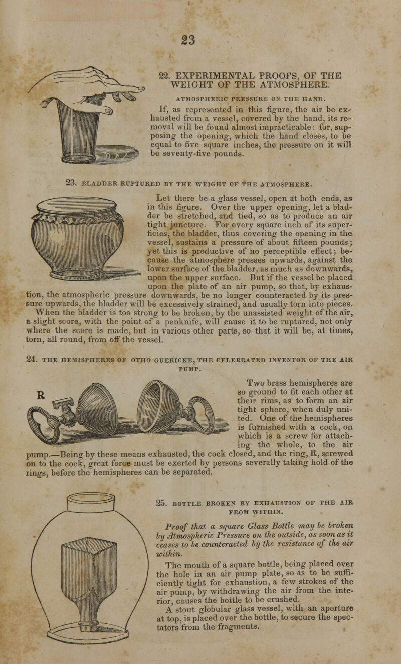 22. EXPERIMENTAL PROOFS, OF THE WEIGHT OF THE ATMOSPHERE. ATMOSPHERIC PRESSURE ON THE HAND. If, as represented in this figure, the air be ex- hausted frcm a vessel, covered by the hand, its re- moval will be found almost impracticable : for, sup- posing the opening, which the hand closes, to be equal to five square inches, the pressure on it will be seventy-five pounds. 23. BLADDER RUPTURED BY THE WEIGHT OF THE ATMOSPHERE. Let there be a glass vessel, open at both ends, as in this figure. Over the upper opening, let a blad- der be stretched, and tied, so as to produce an air tight juncture. For every square inch of its super- ficies, the bladder, thus covering the opening in the vessel, sustains a pressure of about fifteen pounds; yet this is productive of no perceptible effect; be- cause the atmosphere presses upwards, against the lower surface of the bladder, as much as downwards, upon the upper surface. But if the vessel be placed upon the plate of an air pump, so that, by exhaus- tion, the atmospheric pressure downwards, be no longer counteracted by its pres- sure upwards, the bladder will be excessively strained, and usually torn into pieces. When the bladder is too strong to be broken, by the unassisted weight of the air, a slight score, with the point of a penknife, will cause it to be ruptured, not only where the score is made, but in various other parts, so that it will be, at times, torn, all round, from off the vessel. 24. THE HEMISPHERES OF OTHO GUERICKE, THE CELEBRATED INVENTOR OF THE AIR PUMP. Two brass hemispheres are so ground to fit each other at their rims, as to form an air tight sphere, when duly uni- ted. One of the hemispheres is furnished with a cock, on which is a screw for attach- ing the whole, to the air pump.—Being by these means exhausted, the cock closed, and the ring, R, screwed on to the cock, great force must be exerted by persons severally taking hold of the rings, before the hemispheres can be separated. 25. BOTTLE BROKEN BY EXHAUSTION OF THE AIR FROM WITHIN. Proof that a square Glass Bottle may be broken by Atmospheric Pressure on the outside, as soon as it ceases to be counteracted by the resistance of the air within. The mouth of a square bottle, being placed over the hole in an air pump plate, so as to be suffi- ciently tight for exhaustion, a few strokes of the air pump, by withdrawing the air from the inte- rior, causes the bottle to be crushed. A stout globular glass vessel, with an aperture at top, is placed over the bottle, to secure the spec- tators from the fragments.