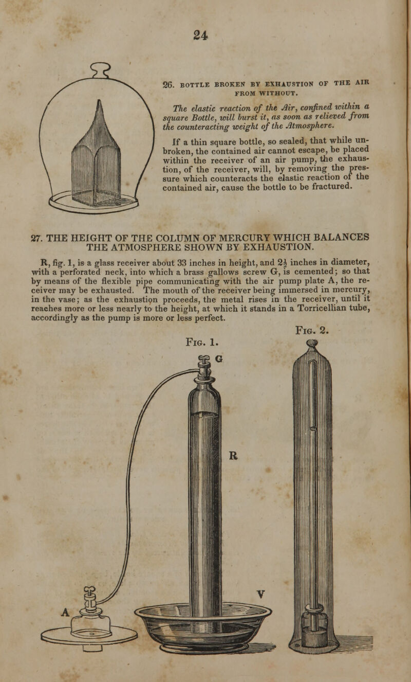 26. BOTTLE BROKEN BY EXHAUSTION OF THE AIR FROM WITHOUT. The elastic reaction of the Mr, confined within a square Bottle, will burst it, as soon as relieved from the counteracting weight of the Atmosphere. If a thin square bottle, so sealed, that while un- broken, the contained air cannot escape, be placed within the receiver of an air pump, the exhaus- tion, of the receiver, will, by removing the pres- sure which counteracts the elastic reaction of the contained air, cause the bottle to be fractured. 27. THE HEIGHT OF THE COLUMN OF MERCURY WHICH BALANCES THE ATMOSPHERE SHOWN BY EXHAUSTION. R, fig. 1, is a glass receiver about 33 inches in height, and 2£ inches in diameter, with a perforated neck, into which a brass gallows screw G, is cemented; so that by means of the flexible pipe communicating with the air pump plate A, the re- ceiver may be exhausted. The mouth of the receiver being immersed in mercury, in the vase; as the exhaustion proceeds, the metal rises in the receiver, until it reaches more or less nearly to the height, at which it stands in a Torricellian tube, accordingly as the pump is more or less perfect. Fig. 2. Fig. 1.