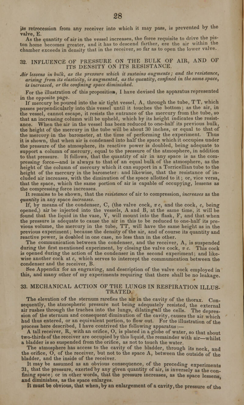 \ts retrocession from any receiver into which it may pass, is prevented by the valve, E. As the quantity of air in the vessel increases, the force requisite to drive the pis- ton home becomes greater, and it has to descend farther, ere the air within the chamber exceeds in density that in the receiver, so far as to open the lower valve. 32 INFLUENCE OF PRESSURE ON THE BULK OF AIR, AND OF ITS DENSITY ON ITS RESISTANCE. Air lessens in bulk, as the pressure which it sustains augments; and the resistance, arising from its elasticity, is augmented, as the quantity, confined in the same space, is increased, or the confining space diminished. For the illustration of this proposition, I have devised the apparatus represented in the opposite page. If mercury be poured into the air tight vessel, A, through the tube, TT, which passes perpendicularly into this vessel until it touches the bottom; as the air, in the vessel, cannot escape, it resists the entrance of the mercury from the tube, so that an increasing column will be upheld, which by its height indicates the resist- ance. When the air in the vessel has been reduced to one-half its previous bulk, the height of the mercury in the tube will be about 30 inches, or equal to that of the mercury in the barometer, at the time of performing the experiment. Thus it is shown, that when air is condensed into half the space which it occupies under the pressure of the atmosphere, its reactive power is doubled, being adequate to support a column of mercury, equal to the pjessure of the atmosphere, in addition to that pressure. It follows, that the quantity of air in any space is as the com- pressing force—and is always to that of an equal bulk of the atmosphere, as the height of the column of mercury which it can support in a Torricellian tube to the height of the mercury in the barometer: and likewise, that the resistance of in- cluded air increases, with the diminution of the space allotted to it; or, vice versa, that the space, which the same portion of air is capable of occupying, lessens as the compressing force increases. It remains to be shown, that the resistance of air to compression, increases as the quantity in any space increases. If, by means of the condenser, C, (the valve cock, v c, and the cock, c, being opened,) air be injected into the vessels, A and JB, at the same time, it will be found that the liquid in the vase, V, will mount into the flask, F, and that when the pressure is adequate to cause the air in this to be reduced to one-half its pre- vious volume, the mercury in the tube, TT, will have the same height as in the previous experiment; because the density of the air, and of course its quantity and reactive power, is doubled in one case, no less than in the other. The communication between the condenser, and the receiver, A, is suspended during the first mentioned experiment, by closing the valve cock, v c. This cock is opened during the action of the condenser in the second experiment; and like- wise another cock at c, which serves to intercept the communication between the condenser and the receiver, B. See Appendix for an engraving, and description of the valve cock employed in this, and many other of my experiments requiring that there shall be no leakage. 33. MECHANICAL ACTION OF THE LUNGS IN RESPIRATION ILLUS- TRATED. The elevation of the sternum rarefies the air in the cavity of the thorax. Con- sequently, the atmospheric pressure not being adequately resisted, the external air rushes through the trachea into the lungs, dilating«all the cells. The depres- sion of the sternum and consequent diminution of the cavity, causes the air which had thus entered, or an equivalent portion, to flow out. For the illustration of the process here described, I have contrived the following apparatus:— A tall receiver, R, with an orifice, O, is placed in a globe of water, so that about two-thirds of the receiver are occupied by this liquid, the remainder with air whilst a bladder is so suspended from the orifice, as not to touch the water. The atmosphere has access to the cavity of the bladder, through its neck and the orifice, O, of the receiver, but not to the space A, between the outside of the bladder, and the inside of the receiver. It may be assumed as an obvious consequence, of the preceding experiments 31, that the pressure, exerted by any given quantity of air, is inversely as the con- fining space; or in other words, that the pressure increases, as the space lessens and diminishes, as the space enlarges. It must be obvious, that when, by an enlargement of a cavity, the pressure of the