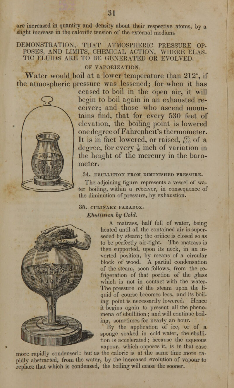 are increased in quantity and density about their respective atoms, by a slight increase in the calorific tension of the external medium. DEMONSTRATION, THAT ATMOSPHERIC PRESSURE OP- POSES, AND LIMITS, CHEMICAL ACTION, WHERE ELAS- TIC FLUIDS ARE TO BE GENERATED OR EVOLVED. OF VAPORIZATION. Water would boil at a lower temperature than 212°, if the atmospheric pressure was lessened; for when it has ceased to boil in the open air, it will begin to boil again in an exhausted re- ceiver; and those who ascend moun- tains find, that for every 530 feet of elevation, the boiling point is lowered one degree of Fahrenheit's thermometer. It is in fact lowered, or raised, ^ of a degree, for every }0 inch of variation in the height of the mercury in the baro- meter. 34. EBULLITION FROM DIMINISHED PRESSURE. The adjoining figure represents a vessel of wa- ter boiling, within a receiver, in consequence of the diminution of pressure, by exhaustion. 35. CULINARY PARADOX. Ebullition by Cold. A matrass, half full of water, being heated until all the contained air is super- seded by steam; the orifice is closed so as to be perfectly air-tight. The matrass is then supported, upon its neck, in an in- verted position, by means of a circular block of wood. A partial condensation of the steam, soon follows, from the re- frigeration of that portion of the glass which is not in contact with the water. The pressure of the steam upon the li- quid of course becomes less, and its boil- ing point is necessarily lowered. Hence it begins again to present all the pheno- mena of ebullition ; and will continue boil- ing, sometimes for nearly an hour. By the application of ice, or of a sponge soaked in cold water, the ebulli- tion is accelerated; because the aqueous vapour, which opposes it, is in that case more rapidly condensed: but as the caloric is at the same time more ra- pidly abstracted, from the water, by the increased evolution of vapour to replace that which is condensed, the boiling will cease the sooner.