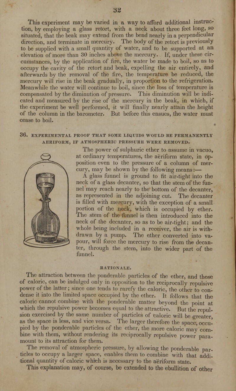 Thi9 experiment may be varied in a way to afford additional instruc- tion, by employing a glass retort, with a neck about three feet long, so situated, that the beak may extend from the bend nearly in a perpendicular direction, and terminate in mercury. The body of the retort is previously to be supplied with a small quantity of water, and to be supported at an elevation of more than 30 inches above the mercury. If, under these cir- cumstances, by the application of fire, the water be made to boil, so as to occupy the cavity of the retort and beak, expelling the air entirely, and afterwards by the removal of the fire, the temperature be reduced, the mercury will rise in the beak gradually, in proportion to the refrigeration. Meanwhile the water will continue to boil, since the loss of temperature is compensated by the diminution of pressure. This diminution will be indi- cated and measured by the rise of the mercury in the beak, in which, if the experiment be well performed, it will finally nearly attain the height of the column in the barometer. But before this ensues, the water must cease to boil. 36. EXPERIMENTAL PROOF THAT SOME LIQUIDS WOULD BE PERMANENTLY AERIFORM, IF ATMOSPHERIC PRESSURE WERE REMOVED. The power of sulphuric ether to assume in vacuo, at ordinary temperatures, the aeriform state, in op- position even to the pressure of a column of mer- cury, may be shown by the following means:— A glass funnel is ground to fit air-tight into the neck of a glass decanter, so that the stem of the fun- nel may reach nearly to the bottom of the decanter, as represented in the adjoining cut. The decanter is filled with mercury, with the exception of a small portion of the neck, which is occupied by ether. The stem of the funnel is then introduced into the neck of the decanter, so as to be air-tight; and the whole being included in a receiver, the air is with- drawn by a pump. The ether converted into va- pour, will force the mercury to rise from the decan- ter, through the stem, into the wider part of the funnel. RATIONALE. The attraction between the ponderable particles of the ether, and those of caloric, can be indulged only in opposition to the reciprocally repulsive power of the latter; since one tends to rarefy the caloric, the other to con- dense it into the limited space occupied by the ether. It follows that the caloric cannot combine with the ponderable matter beyond the point at which the repulsive power becomes equal to the attractive. But the repul- sion exercised by the same number of particles of caloric will be greater, as the space is less, and vice versa. The larger therefore the space, occu- pied by the ponderable particles of the ether, the more caloric may com- bine with them, without rendering its reciprocally repulsive power para- mount to its attraction for them. The removal of atmospheric pressure, by allowing the ponderable par- ticles to occupy a larger space, enables them to combine with that addi- tional quantity of caloric which is necessary to the aeriform state. This explanation may, of course, be extended to the ebullition of other