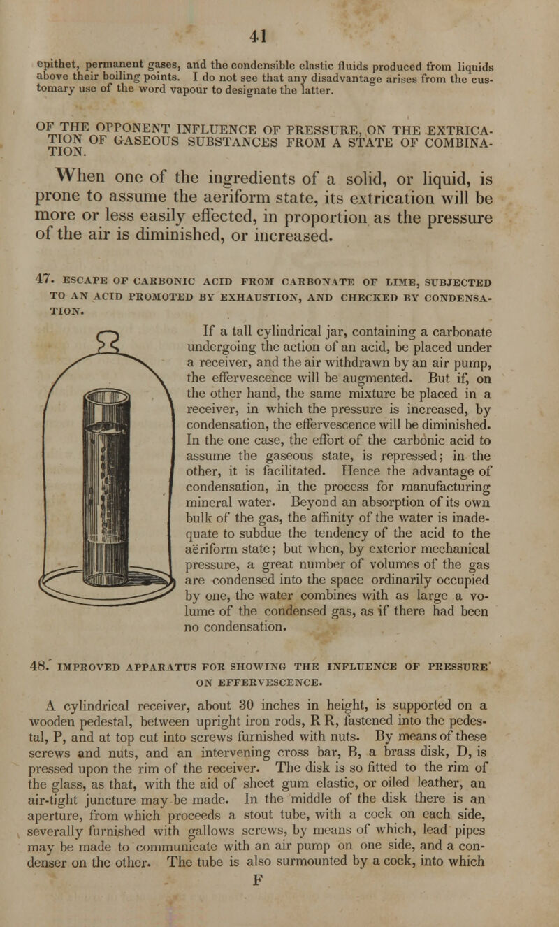 epithet, permanent gases, and the condensible elastic fluids produced from liquids above their boiling points. I do not see that any disadvantage arises from the cus- tomary use of the word vapour to designate the latter. OF THE OPPONENT INFLUENCE OF PRESSURE, ON THE EXTRICA- TION OF GASEOUS SUBSTANCES FROM A STATE OF COMBINA- TION. When one of the ingredients of a solid, or liquid, is prone to assume the aeriform state, its extrication will be more or less easily effected, in proportion as the pressure of the air is diminished, or increased. 47. ESCAPE OF CARBONIC ACID FROM CARBONATE OF LIME, SUBJECTED TO AN ACID PROMOTED BY EXHAUSTION, AND CHECKED BY CONDENSA- TION. If a tall cylindrical jar, containing a carbonate undergoing the action of an acid, be placed under a receiver, and the air withdrawn by an air pump, the effervescence will be augmented. But if, on the other hand, the same mixture be placed in a receiver, in which the pressure is increased, by condensation, the effervescence will be diminished. In the one case, the effort of the carbonic acid to assume the gaseous state, is repressed; in the other, it is facilitated. Hence the advantage of condensation, in the process for manufacturing mineral water. Beyond an absorption of its own bulk of the gas, the affinity of the water is inade- quate to subdue the tendency of the acid to the aeriform state; but when, by exterior mechanical pressure, a great number of volumes of the gas are condensed into the space ordinarily occupied by one, the water combines with as large a vo- lume of the condensed gas, as if there had been no condensation. 48/ IMPROVED APPARATUS FOR SHOWING THE INFLUENCE OF PRESSURE ON EFFERVESCENCE. A cylindrical receiver, about 30 inches in height, is supported on a wooden pedestal, between upright iron rods, R R, fastened into the pedes- tal, P, and at top cut into screws furnished with nuts. By means of these screws and nuts, and an intervening cross bar, B, a brass disk, D, is pressed upon the rim of the receiver. The disk is so fitted to the rim of the glass, as that, with the aid of sheet gum elastic, or oiled leather, an air-tight juncture may be made. In the middle of the disk there is an aperture, from which proceeds a stout tube, with a cock on each side, severally furnished with gallows screws, by means of which, lead pipes may be made to communicate with an air pump on one side, and a con- denser on the other. The tube is also surmounted by a cock, into which F