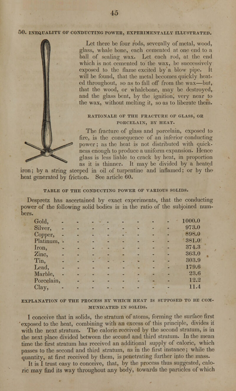 50. INEQUALITY OF CONDUCTING POWER, EXPERIMENTALLY ILLUSTRATED. Let there be four rods, severally of metal, wood, glass, whale bone, each cemented at one end to a ball of sealing wax. Let each rod, at the end which is not cemented to the wax, be successively exposed to the flame excited by a blow pipe. It will be found, that the metal becomes quickly heat- ed throughout, so as to fall off from the wax—but, that the wood, or whalebone, may be destroyed, and the glass bent, by the ignition, very near to the wax, without melting it, so as to liberate them. RATIONALE OF THE FRACTURE OF GLASS, OR PORCELAIN, BY HEAT. The fracture of glass and porcelain, exposed to fire, is the consequence of an inferior conducting power; as the heat is not distributed with quick- ness enough to produce a uniform expansion. Hence glass is less liable to crack by heat, in proportion as it is thinner. It may be divided by a heated iron; by a string steeped in oil of turpentine and inflamed; or by the heat generated by friction. See article 60. TABLE OF THE CONDUCTING POWER OF VARIOUS SOLIDS. Despretz has ascertained by exact experiments, that the conducting power of the following solid bodies is in the ratio of the subjoined num- bers. Gold, 1000.0 Silver, 973.0 Copper, - - - - 898.0 Platinum, -------- 381.0 Iron, - - ... - - - 374.3 Zinc, - 363.0 , Tin, - - - ' - - - - - 303.9 Lead, - 179.6 Marble, 23.6 Porcelain, - 12.2 Clay, 11.4 EXPLANATION OF THE PROCESS BY WHICH HEAT IS SUPPOSED TO BE COM- MUNICATED IN SOLIDS. I conceive that in solids, the stratum of atoms, forming the surface first ' exposed to the heat, combining with an excess of this principle, divides it with the next stratum. The caloric received by the second stratum, is in the next place divided between the second and third stratum. In the mean time the first stratum has received an additional supply of caloric, which passes to the second and third stratum, as in the first instance; while the quantity, at first received by them, is penetrating further into the mass. It is I trust easy to conceive, that, by the process thus suggested, calo- ric may find its way throughout any body, towards the panicles of which