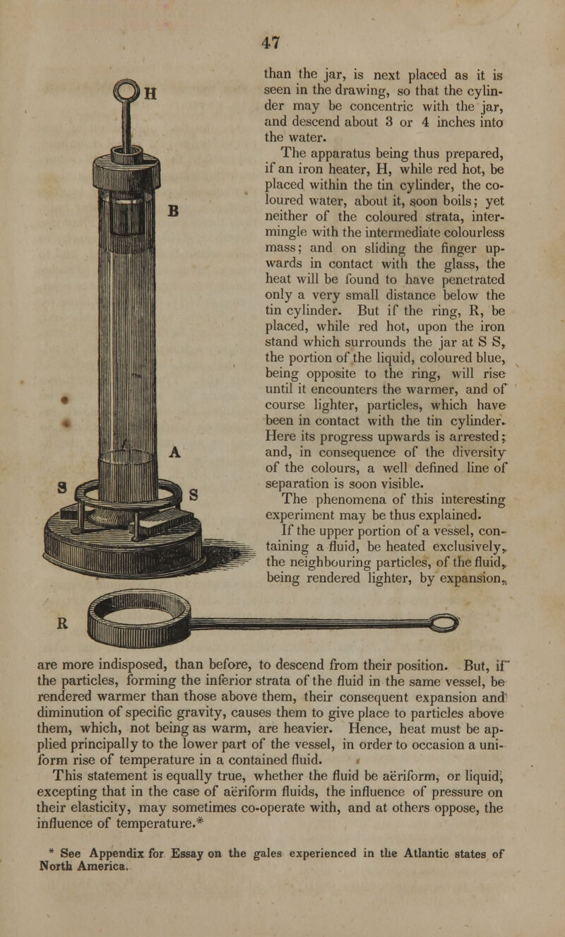 than the jar, is next placed as it is seen in the drawing, so that the cylin- der may be concentric with the jar, and descend about 3 or 4 inches into the water. The apparatus being thus prepared, if an iron heater, H, while red hot, be placed within the tin cylinder, the co- loured water, about it, soon boils; yet neither of the coloured strata, inter- mingle with the intermediate colourless mass; and on sliding the finger up- wards in contact with the glass, the heat will be found to have penetrated only a very small distance below the tin cylinder. But if the ring, R, be placed, while red hot, upon the iron stand which surrounds the jar at S S, the portion of the liquid, coloured blue, being opposite to the ring, will rise until it encounters the warmer, and of course lighter, particles, which have been in contact with the tin cylinder. Here its progress upwards is arrested; and, in consequence of the diversity of the colours, a well defined line of separation is soon visible. The phenomena of this interesting experiment may be thus explained. If the upper portion of a vessel, con- taining a fluid, be heated exclusively,, the neighbouring particles, of the fluid,, being rendered lighter, by expansion „ are more indisposed, than before, to descend from their position. But, iF the particles, forming the inferior strata of the fluid in the same vessel, be rendered warmer than those above them, their consequent expansion and1 diminution of specific gravity, causes them to give place to particles above them, which, not being as warm, are heavier. Hence, heat must be ap- plied principally to the lower part of the vessel, in order to occasion a uni- form rise of temperature in a contained fluid. < This statement is equally true, whether the fluid be aeriform, or liquid^ excepting that in the case of aeriform fluids, the influence of pressure on their elasticity, may sometimes co-operate with, and at others oppose, the influence of temperature.* * See Appendix for Essay on the gales experienced in the Atlantic states of North America.