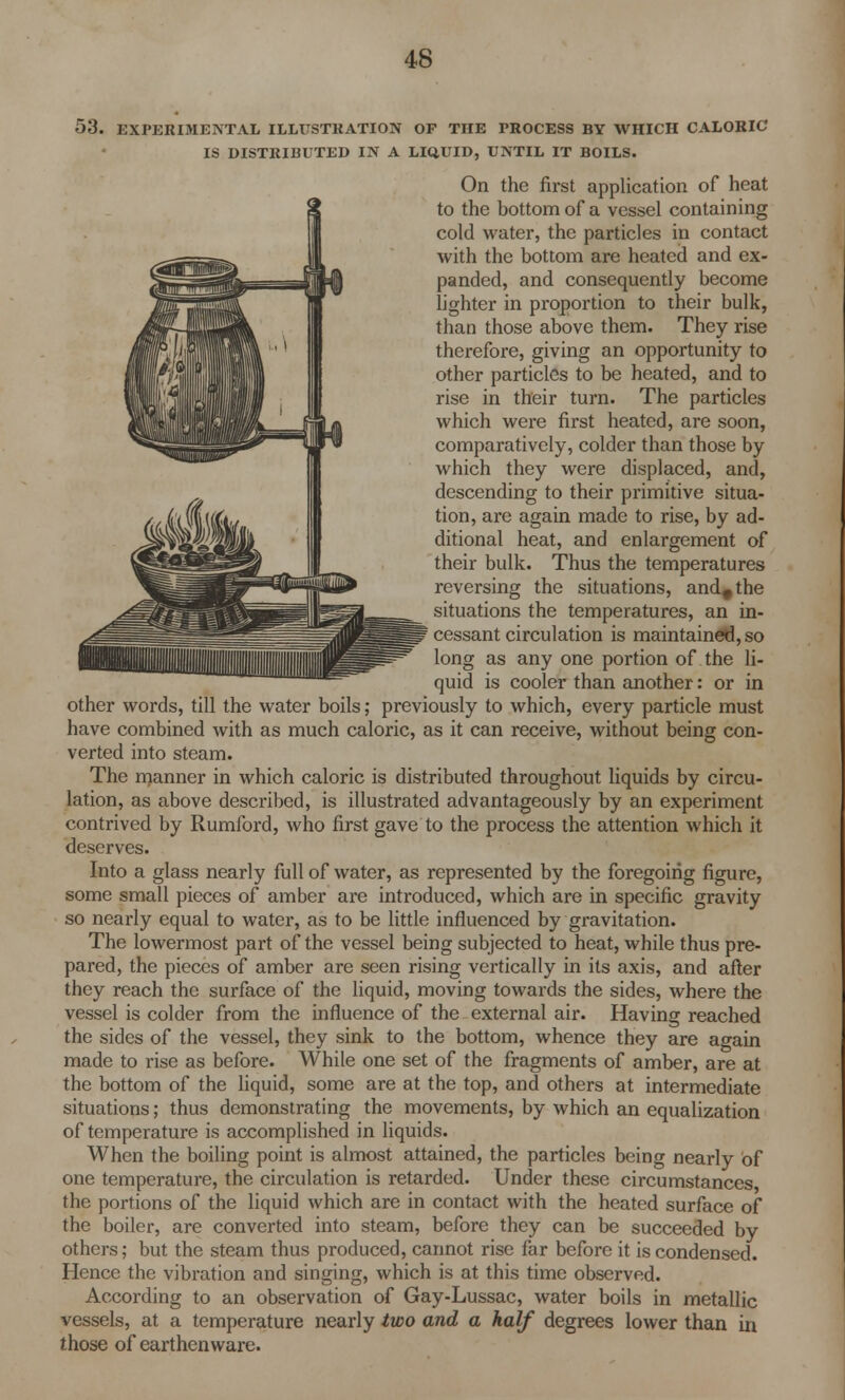 53. EXPERIMENTAL ILLUSTRATION OF THE PROCESS BY WHICH CALORIC IS DISTRIBUTED IN A LIQUID, UNTIL IT BOILS. On the first application of heat to the bottom of a vessel containing cold water, the particles in contact with the bottom are heated and ex- panded, and consequently become lighter in proportion to their bulk, than those above them. They rise therefore, giving an opportunity to other particles to be heated, and to rise in their turn. The particles which were first heated, are soon, comparatively, colder than those by which they were displaced, and, descending to their primitive situa- tion, are again made to rise, by ad- ditional heat, and enlargement of their bulk. Thus the temperatures reversing the situations, and#the situations the temperatures, an in- cessant circulation is maintained, so long as any one portion of the li- quid is cooler than another: or in other words, till the water boils; previously to which, every particle must have combined with as much caloric, as it can receive, without being con- verted into steam. The manner in which caloric is distributed throughout liquids by circu- lation, as above described, is illustrated advantageously by an experiment contrived by Rumford, who first gave to the process the attention which it deserves. Into a glass nearly full of water, as represented by the foregoing figure, some small pieces of amber are introduced, which are in specific gravity so nearly equal to water, as to be little influenced by gravitation. The lowermost part of the vessel being subjected to heat, while thus pre- pared, the pieces of amber are seen rising vertically in its axis, and after they reach the surface of the liquid, moving towards the sides, where the vessel is colder from the influence of the external air. Having reached the sides of the vessel, they sink to the bottom, whence they are again made to i-ise as before. While one set of the fragments of amber, are at the bottom of the liquid, some are at the top, and others at intermediate situations; thus demonstrating the movements, by which an equalization of temperature is accomplished in liquids. When the boiling point is almost attained, the particles being nearly of one temperature, the circulation is retarded. Under these circumstances, the portions of the liquid which are in contact with the heated surface of the boiler, are converted into steam, before they can be succeeded by others; but the steam thus produced, cannot rise far before it is condensed. Hence the vibration and singing, which is at this time observed. According to an observation of Gay-Lussac, water boils in metallic vessels, at a temperature nearly two and a half degrees lower than in those of earthenware.