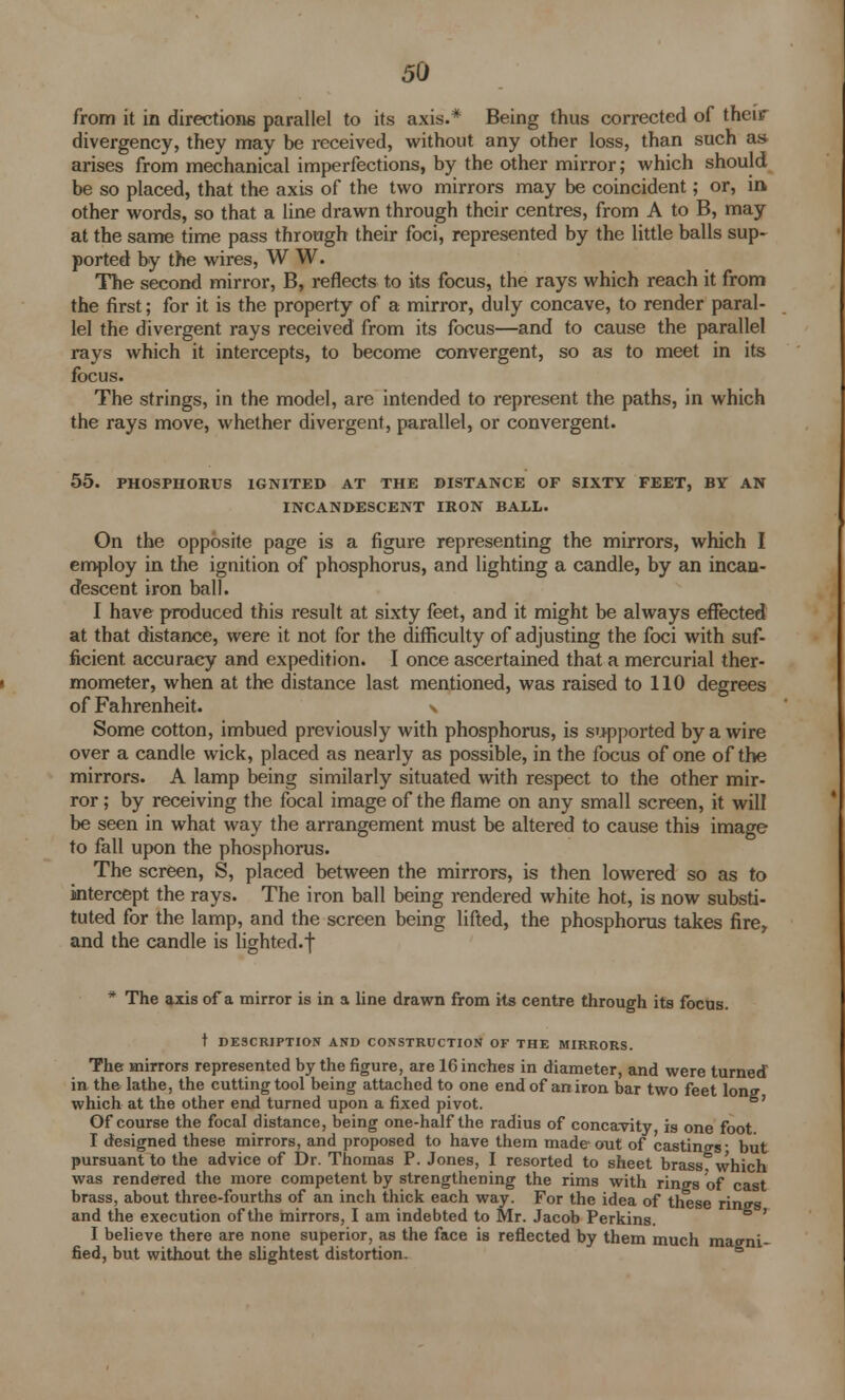 from it in directions parallel to its axis.* Being thus corrected of their divergency, they may be received, without any other loss, than such as arises from mechanical imperfections, by the other mirror; which should be so placed, that the axis of the two mirrors may be coincident; or, in. other words, so that a line drawn through their centres, from A to B, may at the same time pass through their foci, represented by the little balls sup- ported by the wires, W W. The second mirror, B, reflects to its focus, the rays which reach it from the first; for it is the property of a mirror, duly concave, to render paral- lel the divergent rays received from its focus—and to cause the parallel rays which it intercepts, to become convergent, so as to meet in its focus. The strings, in the model, are intended to represent the paths, in which the rays move, whether divergent, parallel, or convergent. 55. PHOSPHORUS IGNITED AT THE DISTANCE OF SIXTY FEET, BY AN INCANDESCENT IRON BALL. On the opposite page is a figure representing the mirrors, which I employ in the ignition of phosphorus, and lighting a candle, by an incan- descent iron ball. I have produced this result at sixty feet, and it might be always effected at that distance, were it not for the difficulty of adjusting the foci with suf- ficient accuracy and expedition. I once ascertained that a mercurial ther- mometer, when at the distance last mentioned, was raised to 110 degrees of Fahrenheit. \ Some cotton, imbued previously with phosphorus, is supported by a wire over a candle wick, placed as nearly as possible, in the focus of one of the mirrors. A lamp being similarly situated with respect to the other mir- ror ; by receiving the focal image of the flame on any small screen, it will be seen in what way the arrangement must be altered to cause this image to fall upon the phosphorus. The screen, S, placed between the mirrors, is then lowered so as to intercept the rays. The iron ball being rendered white hot, is now substi- tuted for the lamp, and the screen being lifted, the phosphorus takes fire, and the candle is lighted.f * The axis of a mirror is in a line drawn from its centre through its focus. t DESCRIPTION AND CONSTRUCTION OF THE MIRRORS. The mirrors represented by the figure, are 16 inches in diameter, and were turned in the lathe, the cutting tool being attached to one end of an iron bar two feet long which at the other end turned upon a fixed pivot. Of course the focal distance, being one-half the radius of concavity is one foot I designed these mirrors, and proposed to have them made out of castings- but pursuant to the advice of Dr. Thomas P. Jones, I resorted to sheet brass which was rendered the more competent by strengthening the rims with rings of cast brass, about three-fourths of an inch thick each way. For the idea of these rings and the execution of the mirrors, I am indebted to Mr. Jacob Perkins. I believe there are none superior, as the face is reflected by them much magni- fied, but without the slightest distortion.