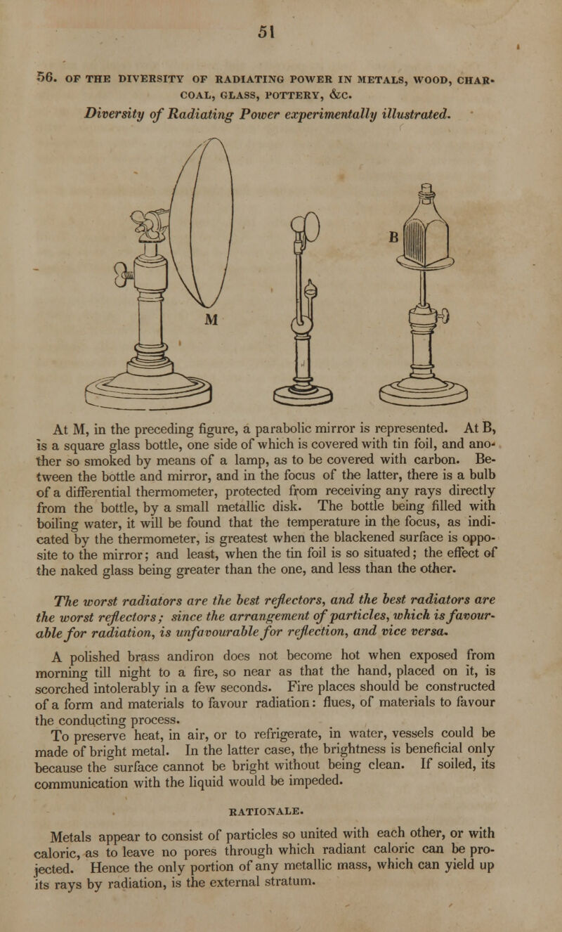 56. OP THE DIVERSITY OF RADIATING POWER IN METALS, WOOD, CHAR- COAL, GLASS, POTTERY, &C. Diversity of Radiating Power experimentally illustrated. At M, in the preceding figure, a parabolic mirror is represented. At B, is a square glass bottle, one side of which is covered with tin foil, and ano- ther so smoked by means of a lamp, as to be covered with carbon. Be- tween the bottle and mirror, and in the focus of the latter, there is a bulb of a differential thermometer, protected from receiving any rays directly from the bottle, by a small metallic disk. The bottle being filled with boiling water, it will be found that the temperature in the focus, as indi- cated by the thermometer, is greatest when the blackened surface is oppo- site to the mirror; and least, when the tin foil is so situated; the effect of the naked glass being greater than the one, and less than the other. The worst radiators are the best reflectors, and the best radiators are the worst reflectors; since the arrangement of particles, which is favour- able for radiation, is unfavourable for reflection, and vice versa. A polished brass andiron does not become hot when exposed from morning till night to a fire, so near as that the hand, placed on it, is scorched intolerably in a few seconds. Fire places should be constructed of a form and materials to favour radiation: flues, of materials to favour the conducting process. To preserve heat, in air, or to refrigerate, in water, vessels could be made of bright metal. In the latter case, the brightness is beneficial only because the°surface cannot be bright without being clean. If soiled, its communication with the liquid would be impeded. RATIONALE. Metals appear to consist of particles so united with each other, or with caloric, as to leave no pores through which radiant caloric can be pro- jected. Hence the only portion of any metallic mass, which can yield up its rays by radiation, is the external stratum.
