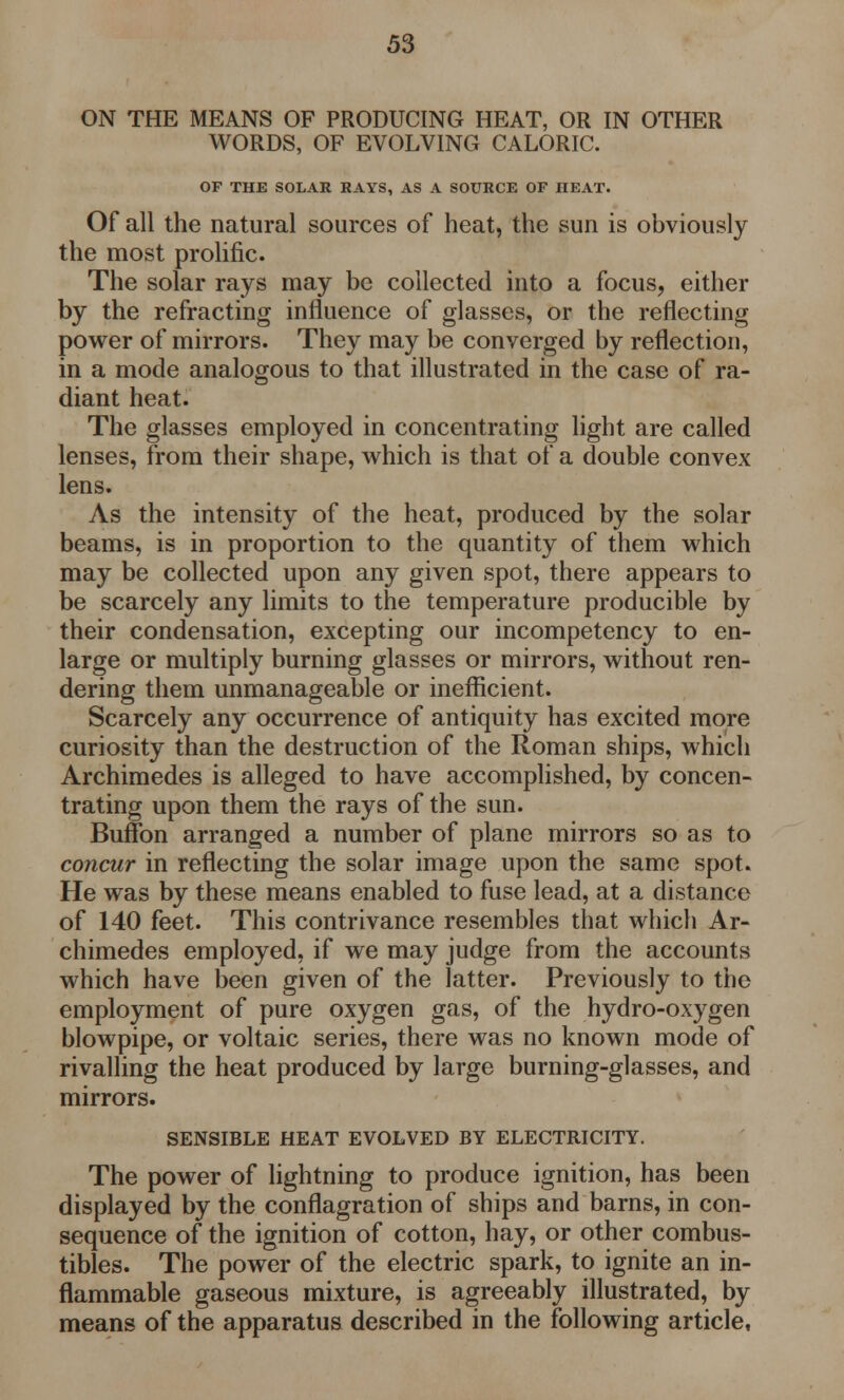 ON THE MEANS OF PRODUCING HEAT, OR IN OTHER WORDS, OF EVOLVING CALORIC. OF THE SOLAR RAYS, AS A SOURCE OF HEAT. Of all the natural sources of heat, the sun is obviously the most prolific. The solar rays may be collected into a focus, either by the refracting influence of glasses, or the reflecting power of mirrors. They may be converged by reflection, in a mode analogous to that illustrated in the case of ra- diant heat. The glasses employed in concentrating light are called lenses, from their shape, which is that of a double convex lens. As the intensity of the heat, produced by the solar beams, is in proportion to the quantity of them which may be collected upon any given spot, there appears to be scarcely any limits to the temperature producible by their condensation, excepting our incompetency to en- large or multiply burning glasses or mirrors, without ren- dering them unmanageable or inefficient. Scarcely any occurrence of antiquity has excited more curiosity than the destruction of the Roman ships, which Archimedes is alleged to have accomplished, by concen- trating upon them the rays of the sun. Buffon arranged a number of plane mirrors so as to concur in reflecting the solar image upon the same spot. He was by these means enabled to fuse lead, at a distance of 140 feet. This contrivance resembles that which Ar- chimedes employed, if we may judge from the accounts which have been given of the latter. Previously to the employment of pure oxygen gas, of the hydro-oxygen blowpipe, or voltaic series, there was no known mode of rivalling the heat produced by large burning-glasses, and mirrors. SENSIBLE HEAT EVOLVED BY ELECTRICITY. The power of lightning to produce ignition, has been displayed by the conflagration of ships and barns, in con- sequence of the ignition of cotton, hay, or other combus- tibles. The power of the electric spark, to ignite an in- flammable gaseous mixture, is agreeably illustrated, by means of the apparatus described in the following article,