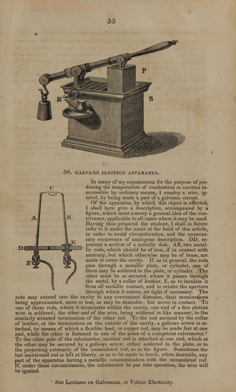 AJ ■pa DIMM |M»C3illlllllll; 58. GALVANO IGNITION APPARATUS. In many of my experiments for the purpose of pro- ducing the temperature of combustion in cavities in- accessible by ordinary means, I employ a wire, ig- nited, by being made a part of a galvanic circuit. Of the apparatus, by which this object is effected, 1 shall here give a description, accompanied by % figure, which must convey a general idea of the con- trivance, applicable to all cases where it may be used. Having thus prepared the student, 1 shall in future refer to it under the name at the head of this article, in order to avoid circumlocution, and the unneces- sary recurrence of analogous description. DD, re- present a section of a metallic disk; AB,two metal- lic rods, which should be of iron, if in contact with mercury, but which otherwise may be of brass, are made to enter the cavity. If, as in general, the rods pass through a metallic plate, or cylinder, one of them may be soldered to the plate, or cylinder. The other must be so secured, where it passes through the metal, by a collar of leather, E, as to insulate it from all metallic contact, and to render the aperture through which it enters, air tight if necessary. The rods may extend into the cavity to any convenient distance, their terminations being approximated, more or less, as may be desirable; but never in contact. To one of these rods, where it terminates within the cavity, one end of a fine platina wire is soldered; the other end of the wire, being soldered in like manner, to the similarly situated termination of the other rod. To the rod secured by the collar of leather, at the termination on the outside of the cavity, a gallows screw is at- tached, by means of which a flexible lead, or copper rod, may be made fast at one end, while the other is fastened to one of the poles of a competent calorimotor.* To the other pole of the calorimotor, another rod is attached at one end, which at the other may be secured by a gallows screw, either soldered to the plate, or to the projecting extremity of the uninsulated rod, as in the figure. Sometimes the last mentioned rod is left at liberty, so as to be made to touch, when desirable, any part of the apparatus having a metallic communication with the uninsulated rod. If, under these circumstances, the calorimotor be put into operation, the wire will be ignited. * See Lectures on Galvanism, or Voltaic Electricity.