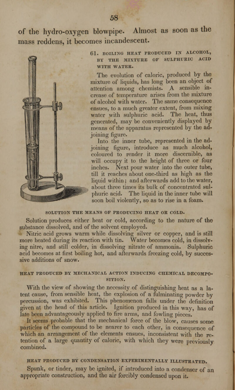 of the hydro-oxygen blowpipe. Almost as soon as the mass reddens, it becomes incandescent. 61. BOILING HEAT PRODUCED IN ALCOHOL, BY THE MIXTURE OF SULPHURIC ACID WITH WATER. The evolution of caloric, produced by the mixture of liquids, has long been an object of attention among chemists. A sensible in- crease of temperature arises from the mixture of alcohol with water. The same consequence ensues, to a much greater extent, from mixing water with sulphuric acid. The heat, thus generated, may be conveniently displayed by means of the apparatus represented by the ad- joining figure. Into the inner tube, represented in the ad- joining figure, introduce as much alcohol, coloured to render it more discernible, as will occupy it to the height of three or four inches. Next pour water into the outer tube, till it reaches about one-third as high as the liquid within; and afterwards add to the water, about three times its bulk of concentrated sul- phuric acid. The liquid in the inner tube will soon boil violently, so as to rise in a foam. SOLUTION THE MEANS OF PRODUCING HEAT OR COLD. Solution produces either heat or cold, according to the nature of the substance dissolved, and of the solvent employed. Nitric acid grows warm while dissolving silver or copper, and is still more heated during its reaction with tin. Water becomes cold, in dissolv- ing nitre, and still colder, in dissolving nitrate of ammonia. Sulphuric acid becomes at first boiling hot, and afterwards freezing cold, by succes- sive additions of snow. HEAT PRODUCED BY MECHANICAL ACTION INDUCING CHEMICAL DECOMPO- SITION. With the view of showing the necessity of distinguishing heat as a la- tent cause, from sensible heat, the explosion of a fulminating powder by percussion, was exhibited. This phenomenon falls under the definition given at the head of this article. Ignition produced in this way, has of late been advantageously applied to fire arms, and fowling pieces. It seems probable that the mechanical force of the blow, causes some particles of the compound to be nearer to each other, in consequence of which an arrangement of the elements ensues, inconsistent with the re- tention of a large quantity of caloric, with which they were previously combined. HEAT PRODUCED BY CONDENSATION EXPERIMENTALLY ILLUSTRATED. Spunk, or tinder, may be ignited, if introduced into a condenser of an appropriate construction, and the air forcibly condensed upon it.