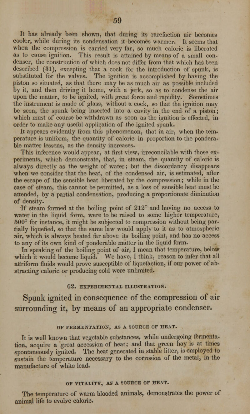 It has already been shown, that during its rarefaction air becomes cooler, while during its condensation it becomes warmer. It seems that when the compression is carried very far, so much caloric is liberated as to cause ignition. This result is attained by means of a small con- denser, the construction of which does not differ from that which has been described (31), excepting that a cock for the introduction of spunk, is substituted for the valves. The ignition is accomplished by having the piston so situated, as that there may be as much air as possible included by it, and then driving it home, with a jerk, so as to condense the air upon the matter, to be ignited, with great force and rapidity. Sometimes the instrument is made of glass, without a cock, so that the ignition may be seen, the spunk being inserted into a cavity in the end of a piston; which must of course be withdrawn as soon as the ignition is effected, in order to make any useful application of the ignited spunk. It appears evidently from this phenomenon, that in air, when the tem- perature is uniform, the quantity of caloric in proportion to the pondera- ble matter lessens, as the density increases. This inference would appear, at first view, irreconcilable with those ex- periments, which demonstrate, that, in steam, the quantity of caloric is always directly as the weight of water; but the discordancy disappears when we consider that the heat, of the condensed air, is estimated, after the escape of the sensible heat liberated by the compression; while in the case of steam, this cannot be permitted, as a loss of sensible heat must be attended, by a partial condensation, producing a proportionate diminution of density. If steam formed at the boiling point of 212° and having no access to water in the liquid form, were to be raised to some higher temperature, 500° for instance, it might be subjected to compression without being par- tially liquefied, so that the same law would apply to it as to atmospheric air, which is always heated far above its boiling point, and has no access to any of its own kind of ponderable matter in the liquid form. In speaking of the boiling point of air, I mean that temperature, below which it would become liquid. We have, I think, reason to infer that all aeriform fluids would prove susceptible of liquefaction, if our power of ab- stracting caloric or producing cold were unlimited. 62. EXPERIMENTAL ILLUSTRATION. Spunk ignited in consequence of the compression of air surrounding it, by means of an appropriate condenser. OF FERMENTATION, AS A SOURCE OF HEAT. It is well known that vegetable substances, while undergoing fermenta- tion, acquire a great accession of heat; and that green hay is at times spontaneously ignited. The heat generated in stable litter, is employed to sustain the temperature necessary to the corrosion of the metal, in the manufacture of white lead. OF VITALITY, AS A SOURCE OF HEAT. The temperature of warm blooded animals, demonstrates the power of animal life to evolve caloric.