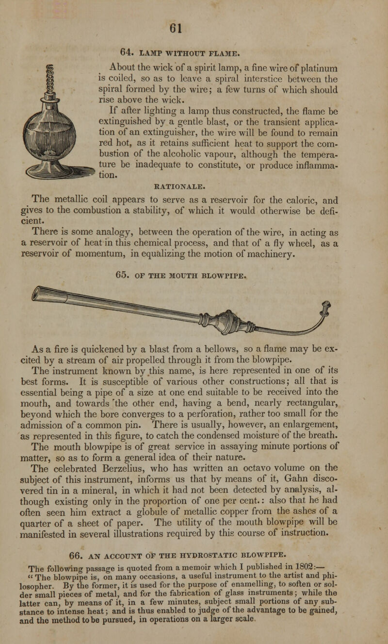 64. LAMP WITHOUT FLAME. About the wick of a spirit lamp, a fine wire of platinum is coiled, so as to leave a spiral interstice between the spiral formed by the wire; a few turns of which should rise above the wick. If after lighting a lamp thus constructed, the flame be extinguished by a gentle blast, or the transient applica- tion of an extinguisher, the wire will be found to remain red hot, as it retains sufficient heat to support the com- bustion of the alcoholic vapour, although the tempera- ture be inadequate to constitute, or produce inflamma- tion. RATIONALE. The metallic coil appears to serve as a reservoir for the caloric, and gives to the combustion a stability, of which it would otherwise be defi- cient. There is some analogy, between the operation of the wire, in acting as a reservoir of heat in this chemical process, and that of a fly wheel, as a reservoir of momentum, in equalizing the motion of machinery. 65. OF THE MOUTH BLOWPIPE. As a fire is quickened by a blast from a bellows, so a flame may be ex- cited by a stream of air propelled through it from the blowpipe. The instrument known by this name, is here represented in one of its best forms. It is susceptible of various other constructions; all that is essential being a pipe of a size at one end suitable to be received into the mouth, and towards 'the other end, having a bend, nearly rectangular, beyond which the bore converges to a perforation, rather too small for the admission of a common pin. There is usually, however, an enlargement, as represented in this figure, to catch the condensed moisture of the breath. The mouth blowpipe is of great service in assaying minute portions of matter, so as to form a general idea of their nature. The celebrated Berzelius, who has written an octavo volume on the subject of this instrument, informs us that by means of it, Gahn disco- vered tin in a mineral, in which it had not been detected by analysis, al- though existing only in the proportion of one per cent.: also that he had often seen him extract a globule of metallic copper from the ashes of a quarter of a sheet of paper. The utility of the mouth blowpipe will be manifested in several illustrations required by this course of instruction. 66. AN ACCOUNT OF THE HYDROSTATIC BLOWPIPE. The following passage is quoted from a memoir which I published in 1802:—  The blowpipe is, on many occasions, a useful instrument to the artist and phi- losopher. By the former, it is used for the purpose of enamelling, to soften or sol- der small pieces of metal, and for the fabrication of glass instruments; while the latter can, by means of it, in a few minutes, subject small portions of any sub- stance to intense heat; and is thus enabled to judge of the advantage to be gained, and the method to be pursued, in operations on a larger scale