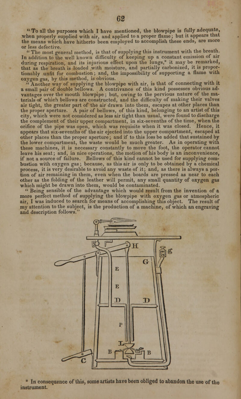  To all the purposes which I have mentioned, the blowpipe is fully adequate, when properly supplied with air, and applied to a proper flame; but it appears that the means which have hitherto been employed to accomplish these ends, are more or less defective.  The most general method, is that of supplying this instrument with the breath. In addition to the well known difficulty of keeping up a constant emission of air during respiration, and its injurious effect upon the lungs,* it may be remarked, that as the breath is loaded with moisture, and partially carbonized, it is propor- tionably unfit for combustion; and, the impossibility of supporting a flame with oxygen gas, by this method, is obvious.  Another way of supplying the blowpipe with air, is that of connecting with it a small pair of double bellows. A contrivance of this kind possesses obvious ad- vantages over the mouth blowpipe; but, owing to the pervious nature of the ma- terials of which bellows are constructed, and the difficulty of making their valves air tight, the greater part of the air drawn into them, escapes at other places than the proper aperture. A pair of bellows, of this kind, belonging to an artist of this city, which were not considered as less air tight than usual, were found to discharge the complement of their upper compartment, in six-sevenths of the time, when the orifice of the pipe was open, which was requisite when it was closed. Hence, it appears that six-sevenths of the air ejected into the upper compartment, escaped at other places than the proper aperture; and if to this loss be added that sustained by the lower compartment, the waste would be much greater. As in operating with these machines, it is necessary constantly to move the foot, the operator cannot leave his seat; and, in nice operations, the motion of his body is an inconvenience, if not a source of failure. Bellows of this kind cannot be used for supplying com- bustion with oxygen gas ; because, as this air is only to be obtained by a chemical process, it is very desirable to avoid any waste of it; and, as there is always a por- tion of air remaining in them, even when the boards are pressed as near to each other as the folding of the leather will permit, any small quantity of oxygen gas which might be drawn into them, would be contaminated.  Being sensible of the advantage which would result from the invention of a more perfect method of supplying the blowpipe with oxygen gas or atmospheric air, I was induced to search for means of accomplishing this object. The result of my attention to the subject, is the production of a machine, of which an engraving and description follows. * In consequence of this, some artists have been obliged to abandon the use of the instrument.